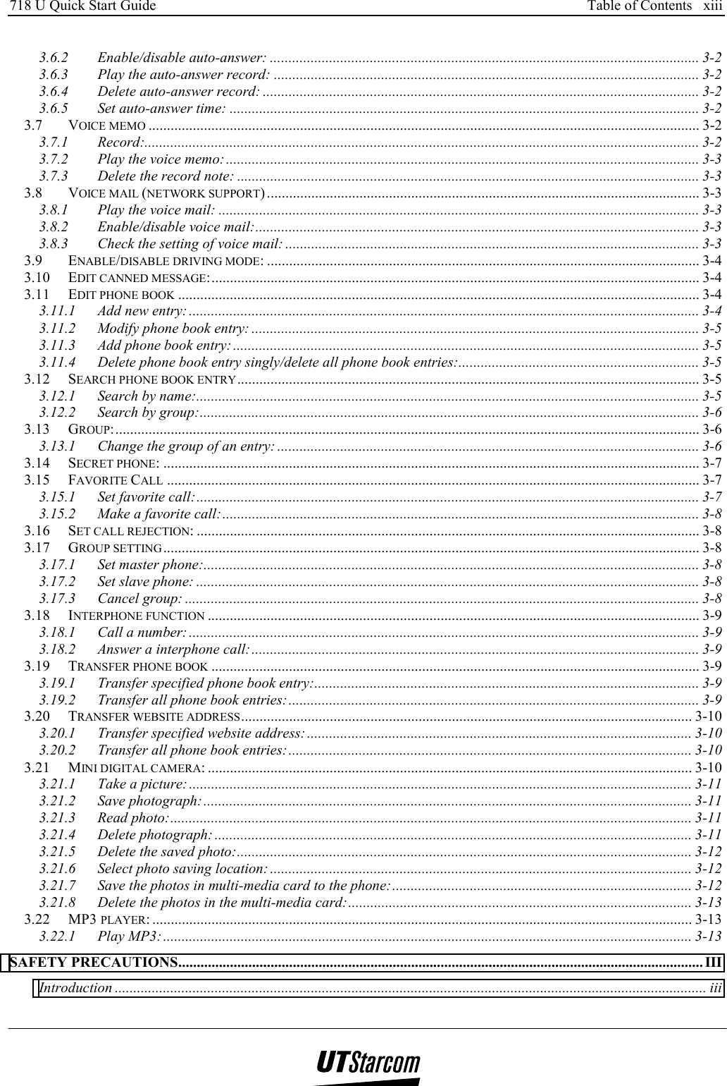 718 U Quick Start Guide      Table of Contents   xiii    3.6.2 Enable/disable auto-answer: .................................................................................................................... 3-2 3.6.3 Play the auto-answer record: ................................................................................................................... 3-2 3.6.4 Delete auto-answer record: ...................................................................................................................... 3-2 3.6.5 Set auto-answer time: ............................................................................................................................... 3-2 3.7 VOICE MEMO ..................................................................................................................................................... 3-2 3.7.1 Record:...................................................................................................................................................... 3-2 3.7.2 Play the voice memo:................................................................................................................................ 3-3 3.7.3 Delete the record note: ............................................................................................................................. 3-3 3.8 VOICE MAIL (NETWORK SUPPORT) ..................................................................................................................... 3-3 3.8.1 Play the voice mail: .................................................................................................................................. 3-3 3.8.2 Enable/disable voice mail:........................................................................................................................ 3-3 3.8.3 Check the setting of voice mail: ................................................................................................................ 3-3 3.9 ENABLE/DISABLE DRIVING MODE: ..................................................................................................................... 3-4 3.10 EDIT CANNED MESSAGE:.................................................................................................................................... 3-4 3.11 EDIT PHONE BOOK ............................................................................................................................................. 3-4 3.11.1 Add new entry:.......................................................................................................................................... 3-4 3.11.2 Modify phone book entry: ......................................................................................................................... 3-5 3.11.3 Add phone book entry:.............................................................................................................................. 3-5 3.11.4 Delete phone book entry singly/delete all phone book entries:................................................................. 3-5 3.12 SEARCH PHONE BOOK ENTRY............................................................................................................................. 3-5 3.12.1 Search by name:........................................................................................................................................ 3-5 3.12.2 Search by group:....................................................................................................................................... 3-6 3.13 GROUP:.............................................................................................................................................................. 3-6 3.13.1 Change the group of an entry: .................................................................................................................. 3-6 3.14 SECRET PHONE: ................................................................................................................................................. 3-7 3.15 FAVORITE CALL ................................................................................................................................................ 3-7 3.15.1 Set favorite call:........................................................................................................................................ 3-7 3.15.2 Make a favorite call:................................................................................................................................. 3-8 3.16 SET CALL REJECTION: ........................................................................................................................................ 3-8 3.17 GROUP SETTING ................................................................................................................................................. 3-8 3.17.1 Set master phone:...................................................................................................................................... 3-8 3.17.2 Set slave phone: ........................................................................................................................................ 3-8 3.17.3 Cancel group: ........................................................................................................................................... 3-8 3.18 INTERPHONE FUNCTION ..................................................................................................................................... 3-9 3.18.1 Call a number:.......................................................................................................................................... 3-9 3.18.2 Answer a interphone call:......................................................................................................................... 3-9 3.19 TRANSFER PHONE BOOK .................................................................................................................................... 3-9 3.19.1 Transfer specified phone book entry:........................................................................................................ 3-9 3.19.2 Transfer all phone book entries:............................................................................................................... 3-9 3.20 TRANSFER WEBSITE ADDRESS.......................................................................................................................... 3-10 3.20.1 Transfer specified website address:........................................................................................................ 3-10 3.20.2 Transfer all phone book entries:............................................................................................................. 3-10 3.21 MINI DIGITAL CAMERA: ................................................................................................................................... 3-10 3.21.1 Take a picture: ........................................................................................................................................ 3-11 3.21.2 Save photograph:.................................................................................................................................... 3-11 3.21.3 Read photo:............................................................................................................................................. 3-11 3.21.4 Delete photograph: ................................................................................................................................. 3-11 3.21.5 Delete the saved photo:........................................................................................................................... 3-12 3.21.6 Select photo saving location: .................................................................................................................. 3-12 3.21.7 Save the photos in multi-media card to the phone:................................................................................. 3-12 3.21.8 Delete the photos in the multi-media card:............................................................................................. 3-13 3.22 MP3 PLAYER: .................................................................................................................................................. 3-13 3.22.1 Play MP3:............................................................................................................................................... 3-13 SAFETY PRECAUTIONS.............................................................................................................................................. III Introduction ................................................................................................................................................................ iii 