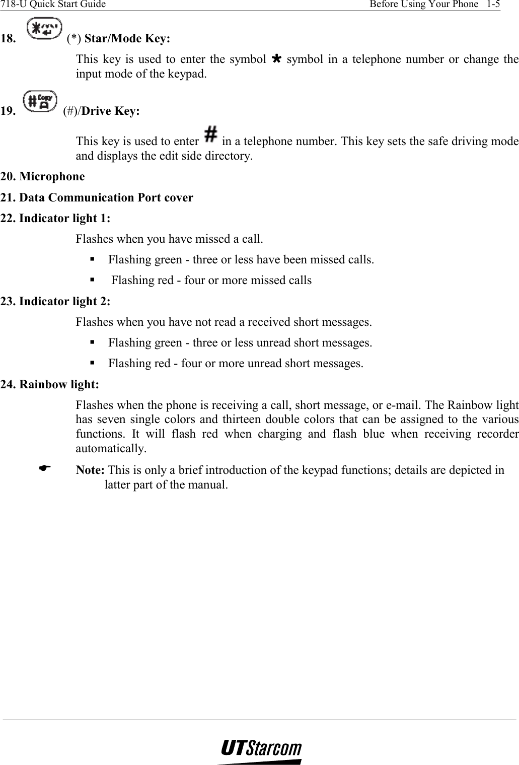 718-U Quick Start Guide    Before Using Your Phone   1-5   18.  (*) Star/Mode Key: This key is used to enter the symbol  ºººº symbol in a telephone number or change the input mode of the keypad.  19.   (#)/Drive Key:  This key is used to enter   in a telephone number. This key sets the safe driving mode and displays the edit side directory. 20. Microphone 21. Data Communication Port cover 22. Indicator light 1:  Flashes when you have missed a call.   Flashing green - three or less have been missed calls.   Flashing red - four or more missed calls 23. Indicator light 2:  Flashes when you have not read a received short messages.  Flashing green - three or less unread short messages.  Flashing red - four or more unread short messages. 24. Rainbow light:  Flashes when the phone is receiving a call, short message, or e-mail. The Rainbow light has seven single colors and thirteen double colors that can be assigned to the various functions. It will flash red when charging and flash blue when receiving recorder automatically. ( Note: This is only a brief introduction of the keypad functions; details are depicted in latter part of the manual. 