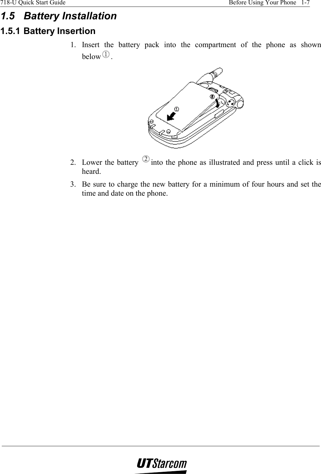 718-U Quick Start Guide    Before Using Your Phone   1-7   1.5 Battery Installation 1.5.1 Battery Insertion 1.  Insert the battery pack into the compartment of the phone as shown below .  2.  Lower the battery  into the phone as illustrated and press until a click is heard. 3.  Be sure to charge the new battery for a minimum of four hours and set the time and date on the phone. 