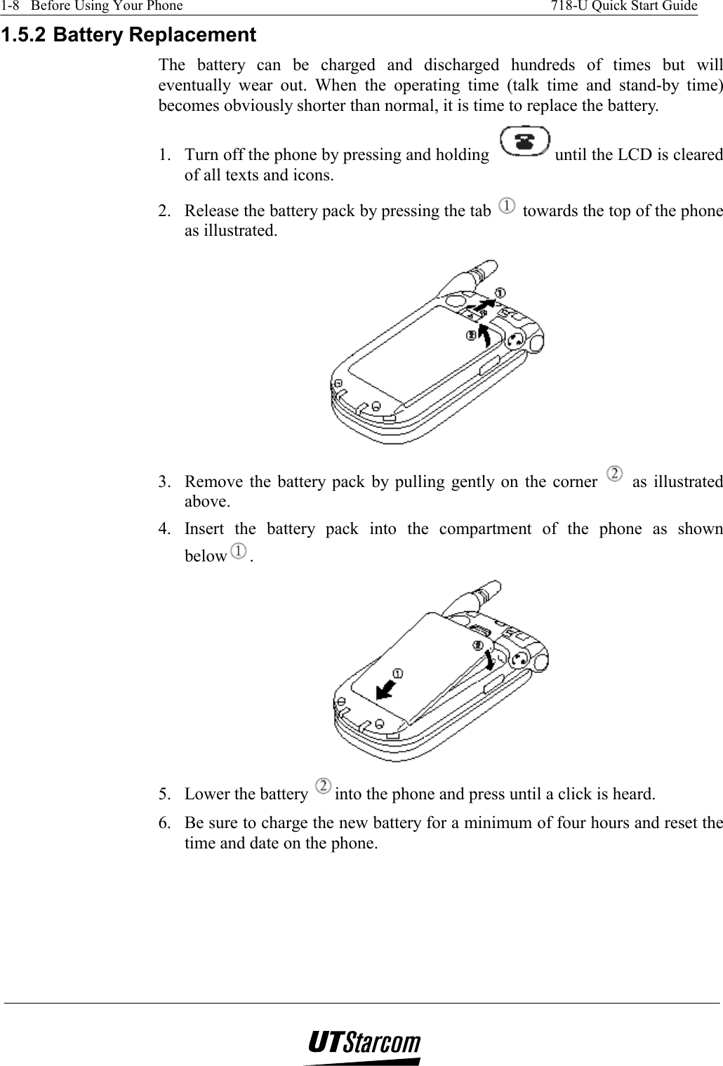 1-8   Before Using Your Phone    718-U Quick Start Guide   1.5.2 Battery Replacement The battery can be charged and discharged hundreds of times but will eventually wear out. When the operating time (talk time and stand-by time) becomes obviously shorter than normal, it is time to replace the battery. 1.  Turn off the phone by pressing and holding  until the LCD is cleared of all texts and icons. 2.  Release the battery pack by pressing the tab   towards the top of the phone as illustrated.  3.  Remove the battery pack by pulling gently on the corner   as illustrated above.  4.  Insert the battery pack into the compartment of the phone as shown below .  5.  Lower the battery  into the phone and press until a click is heard. 6.  Be sure to charge the new battery for a minimum of four hours and reset the time and date on the phone.     