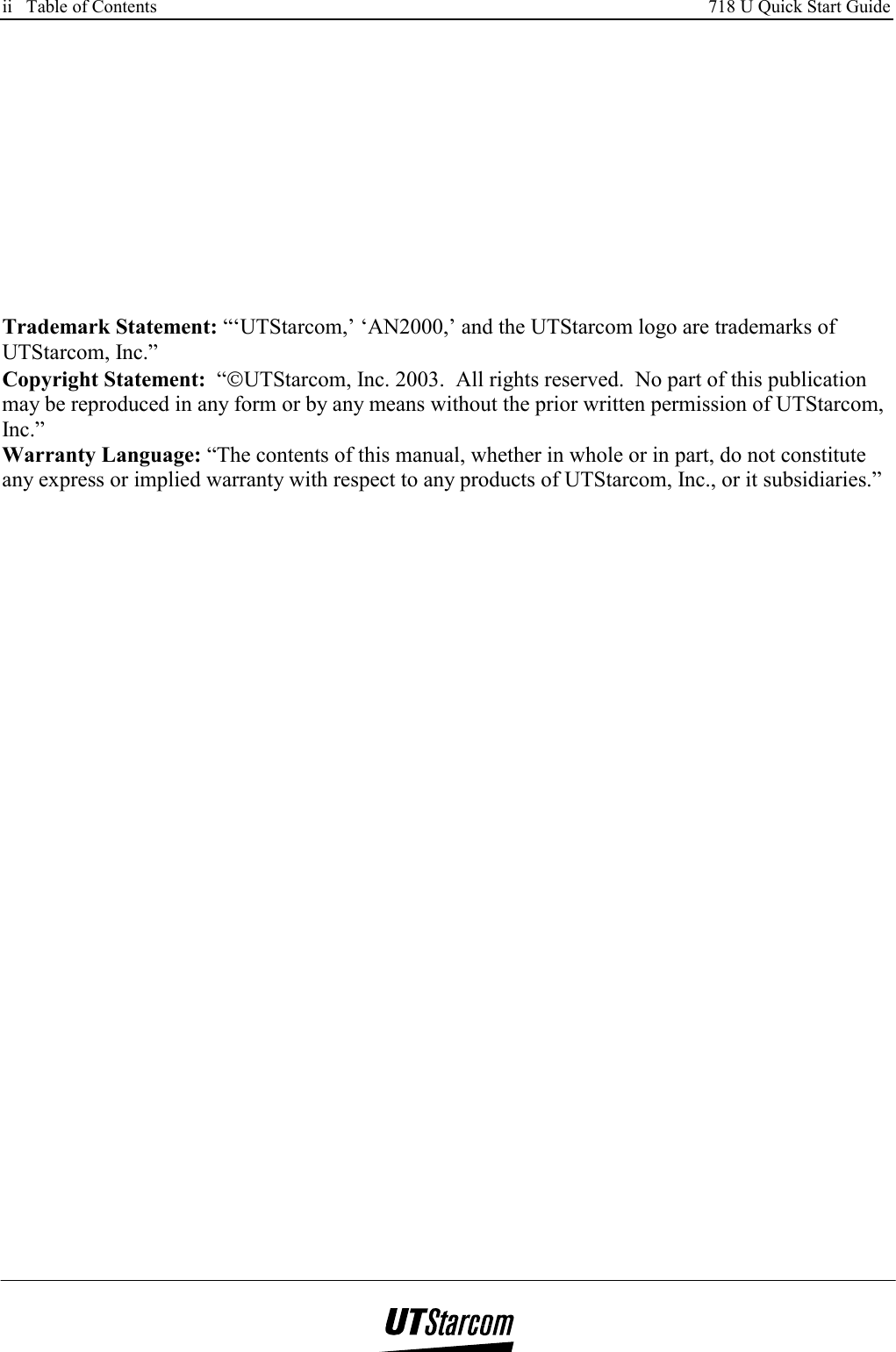 ii   Table of Contents     718 U Quick Start Guide           Trademark Statement: “‘UTStarcom,’ ‘AN2000,’ and the UTStarcom logo are trademarks of UTStarcom, Inc.” Copyright Statement:  “UTStarcom, Inc. 2003.  All rights reserved.  No part of this publication may be reproduced in any form or by any means without the prior written permission of UTStarcom, Inc.” Warranty Language: “The contents of this manual, whether in whole or in part, do not constitute any express or implied warranty with respect to any products of UTStarcom, Inc., or it subsidiaries.”      