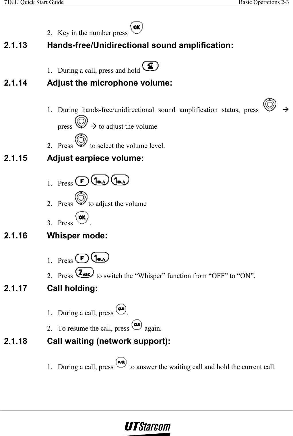 718 U Quick Start Guide    Basic Operations 2-3    2.  Key in the number press   2.1.13  Hands-free/Unidirectional sound amplification:  1.  During a call, press and hold   2.1.14  Adjust the microphone volume:  1.  During hands-free/unidirectional sound amplification status, press   Æ press   Æ to adjust the volume 2. Press   to select the volume level. 2.1.15  Adjust earpiece volume:  1. Press        2. Press  to adjust the volume  3. Press  . 2.1.16 Whisper mode: 1. Press     2. Press   to switch the “Whisper” function from “OFF” to “ON”. 2.1.17  Call holding:  1.  During a call, press  .  2.  To resume the call, press   again. 2.1.18  Call waiting (network support): 1.  During a call, press   to answer the waiting call and hold the current call. 