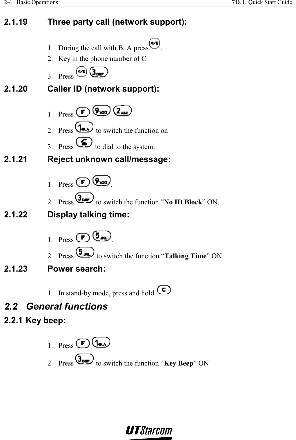 2-4   Basic Operations    718 U Quick Start Guide   2.1.19  Three party call (network support):  1.  During the call with B, A press . 2.  Key in the phone number of C  3. Press    . 2.1.20  Caller ID (network support): 1. Press       2. Press   to switch the function on  3. Press   to dial to the system. 2.1.21  Reject unknown call/message: 1. Press    . 2. Press   to switch the function “No ID Block” ON. 2.1.22  Display talking time:  1. Press    . 2. Press   to switch the function “Talking Time” ON. 2.1.23  Power search:  1.  In stand-by mode, press and hold   2.2 General functions 2.2.1 Key beep:  1. Press      2. Press   to switch the function “Key Beep” ON 