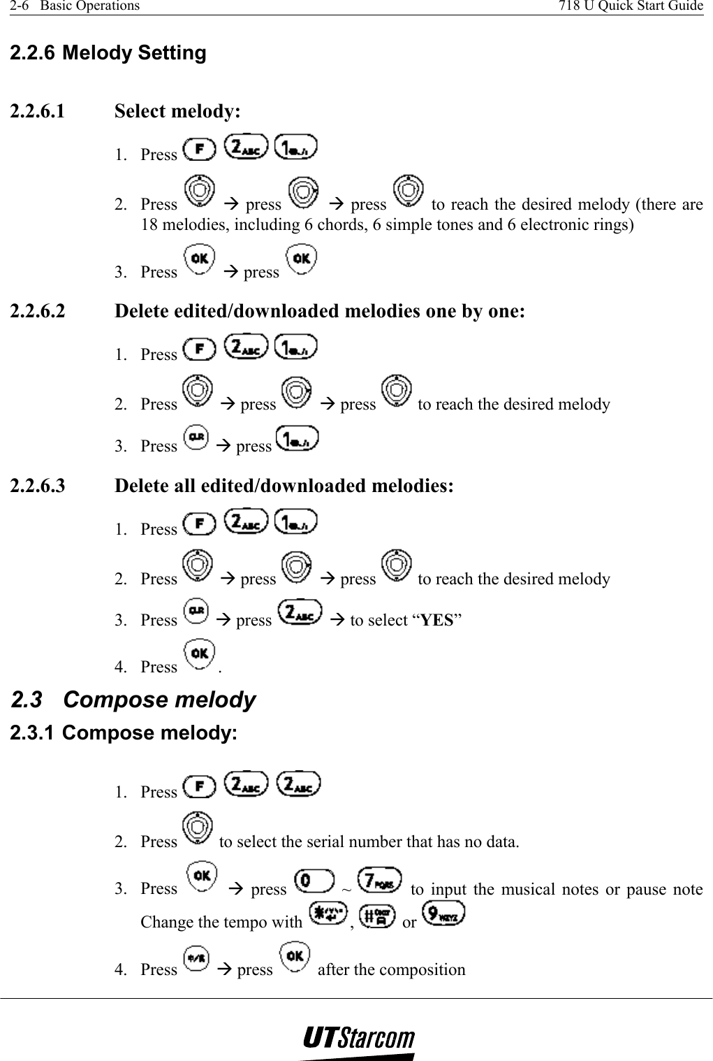 2-6   Basic Operations    718 U Quick Start Guide   2.2.6 Melody Setting 2.2.6.1  Select melody:  1. Press        2. Press   Æ press   Æ press   to reach the desired melody (there are 18 melodies, including 6 chords, 6 simple tones and 6 electronic rings) 3. Press   Æ press    2.2.6.2  Delete edited/downloaded melodies one by one: 1. Press        2. Press   Æ press   Æ press   to reach the desired melody  3. Press   Æ press   2.2.6.3  Delete all edited/downloaded melodies:  1. Press        2. Press   Æ press   Æ press   to reach the desired melody  3. Press   Æ press   Æ to select “YES”  4. Press  . 2.3 Compose melody 2.3.1 Compose melody:  1. Press        2. Press   to select the serial number that has no data. 3. Press   Æ press   ~   to input the musical notes or pause note Change the tempo with  ,   or    4. Press   Æ press   after the composition  