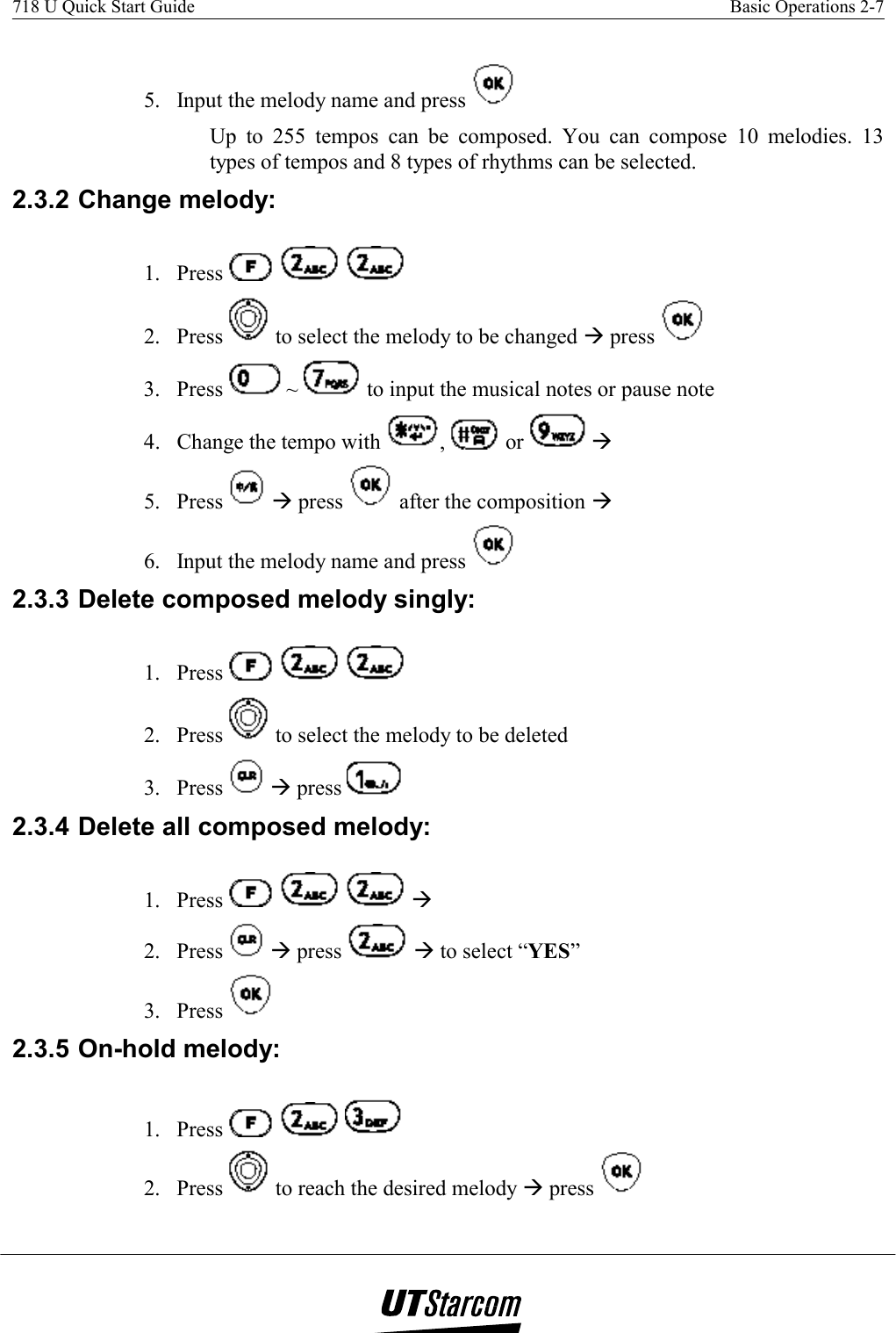 718 U Quick Start Guide    Basic Operations 2-7    5.  Input the melody name and press    Up to 255 tempos can be composed. You can compose 10 melodies. 13 types of tempos and 8 types of rhythms can be selected. 2.3.2 Change melody:  1. Press        2. Press   to select the melody to be changed Æ press    3. Press   ~   to input the musical notes or pause note  4.  Change the tempo with  ,   or   Æ  5. Press   Æ press   after the composition Æ 6.  Input the melody name and press   2.3.3 Delete composed melody singly: 1. Press        2. Press   to select the melody to be deleted 3. Press   Æ press   2.3.4 Delete all composed melody:  1. Press     Æ 2. Press   Æ press   Æ to select “YES” 3. Press   2.3.5 On-hold melody: 1. Press       2. Press   to reach the desired melody Æ press   