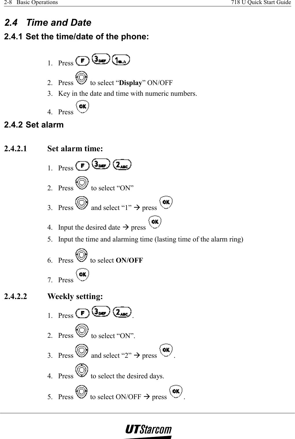 2-8   Basic Operations    718 U Quick Start Guide   2.4  Time and Date 2.4.1 Set the time/date of the phone: 1. Press        2. Press   to select “Display” ON/OFF 3.  Key in the date and time with numeric numbers. 4. Press   2.4.2 Set alarm 2.4.2.1  Set alarm time: 1. Press       2. Press   to select “ON” 3. Press   and select “1” Æ press   4.  Input the desired date Æ press   5.  Input the time and alarming time (lasting time of the alarm ring) 6. Press   to select ON/OFF  7. Press   2.4.2.2  Weekly setting:  1. Press      . 2. Press   to select “ON”. 3. Press   and select “2” Æ press  . 4. Press   to select the desired days. 5. Press   to select ON/OFF Æ press  . 