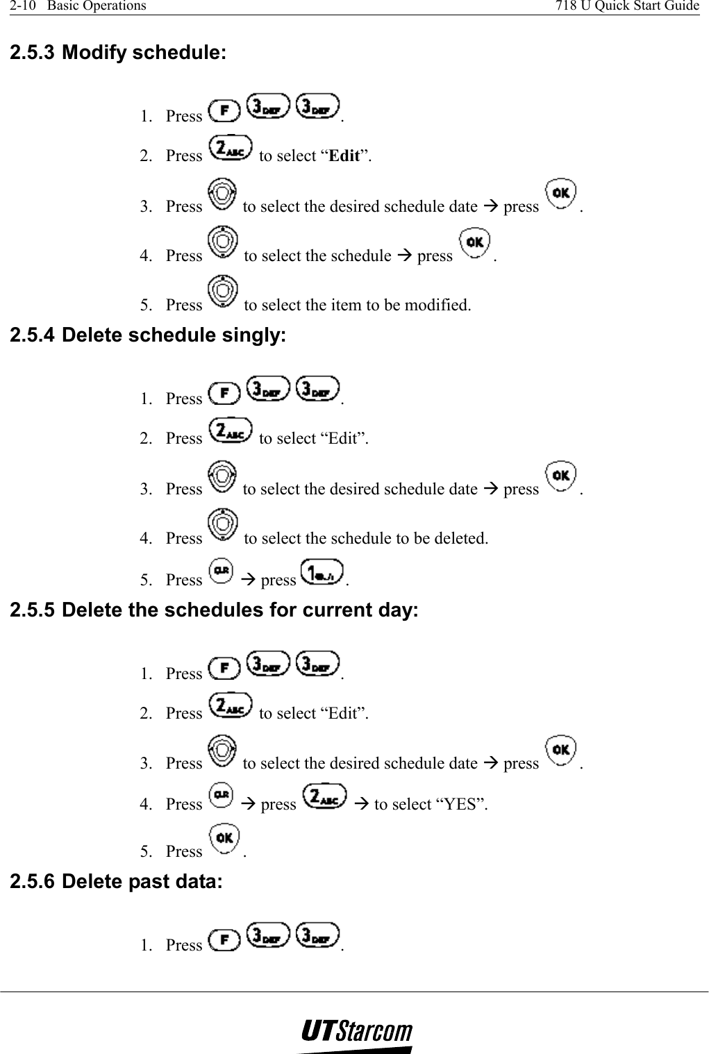 2-10   Basic Operations    718 U Quick Start Guide   2.5.3 Modify schedule: 1. Press      . 2. Press   to select “Edit”. 3. Press   to select the desired schedule date Æ press  . 4. Press   to select the schedule Æ press  . 5. Press   to select the item to be modified. 2.5.4 Delete schedule singly: 1. Press      . 2. Press   to select “Edit”. 3. Press   to select the desired schedule date Æ press  . 4. Press   to select the schedule to be deleted. 5. Press   Æ press  . 2.5.5 Delete the schedules for current day:  1. Press      . 2. Press   to select “Edit”. 3. Press   to select the desired schedule date Æ press  . 4. Press   Æ press   Æ to select “YES”. 5. Press  . 2.5.6 Delete past data: 1. Press      . 