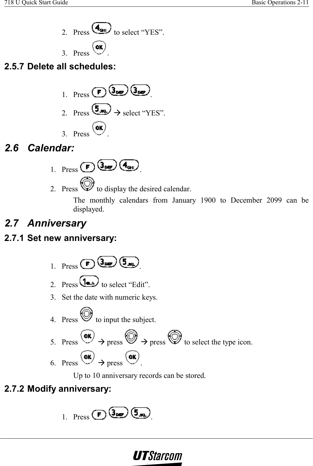 718 U Quick Start Guide    Basic Operations 2-11    2. Press   to select “YES”. 3. Press  . 2.5.7 Delete all schedules: 1. Press      . 2. Press   Æ select “YES”. 3. Press  . 2.6 Calendar:  1. Press      . 2. Press   to display the desired calendar. The monthly calendars from January 1900 to December 2099 can be displayed. 2.7 Anniversary 2.7.1 Set new anniversary: 1. Press      . 2. Press   to select “Edit”. 3.  Set the date with numeric keys. 4. Press   to input the subject. 5. Press   Æ press   Æ press   to select the type icon. 6. Press   Æ press  . Up to 10 anniversary records can be stored. 2.7.2 Modify anniversary:  1. Press      . 