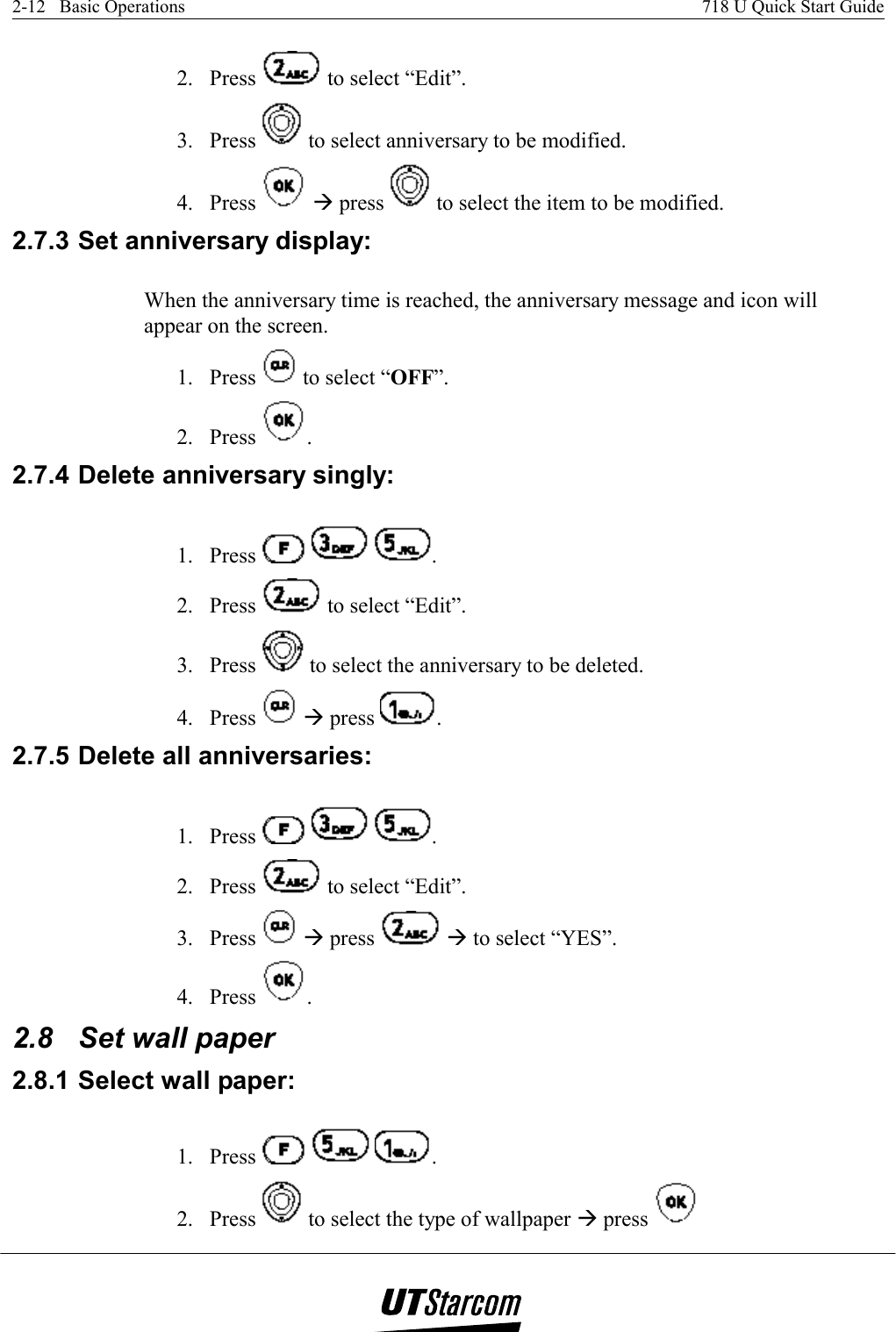 2-12   Basic Operations    718 U Quick Start Guide   2. Press   to select “Edit”. 3. Press   to select anniversary to be modified. 4. Press   Æ press   to select the item to be modified. 2.7.3 Set anniversary display:  When the anniversary time is reached, the anniversary message and icon will appear on the screen.  1. Press   to select “OFF”. 2. Press  . 2.7.4 Delete anniversary singly:  1. Press      . 2. Press   to select “Edit”. 3. Press   to select the anniversary to be deleted. 4. Press   Æ press  . 2.7.5 Delete all anniversaries:  1. Press      . 2. Press   to select “Edit”. 3. Press   Æ press   Æ to select “YES”. 4. Press  . 2.8  Set wall paper 2.8.1 Select wall paper:  1. Press      . 2. Press   to select the type of wallpaper Æ press   