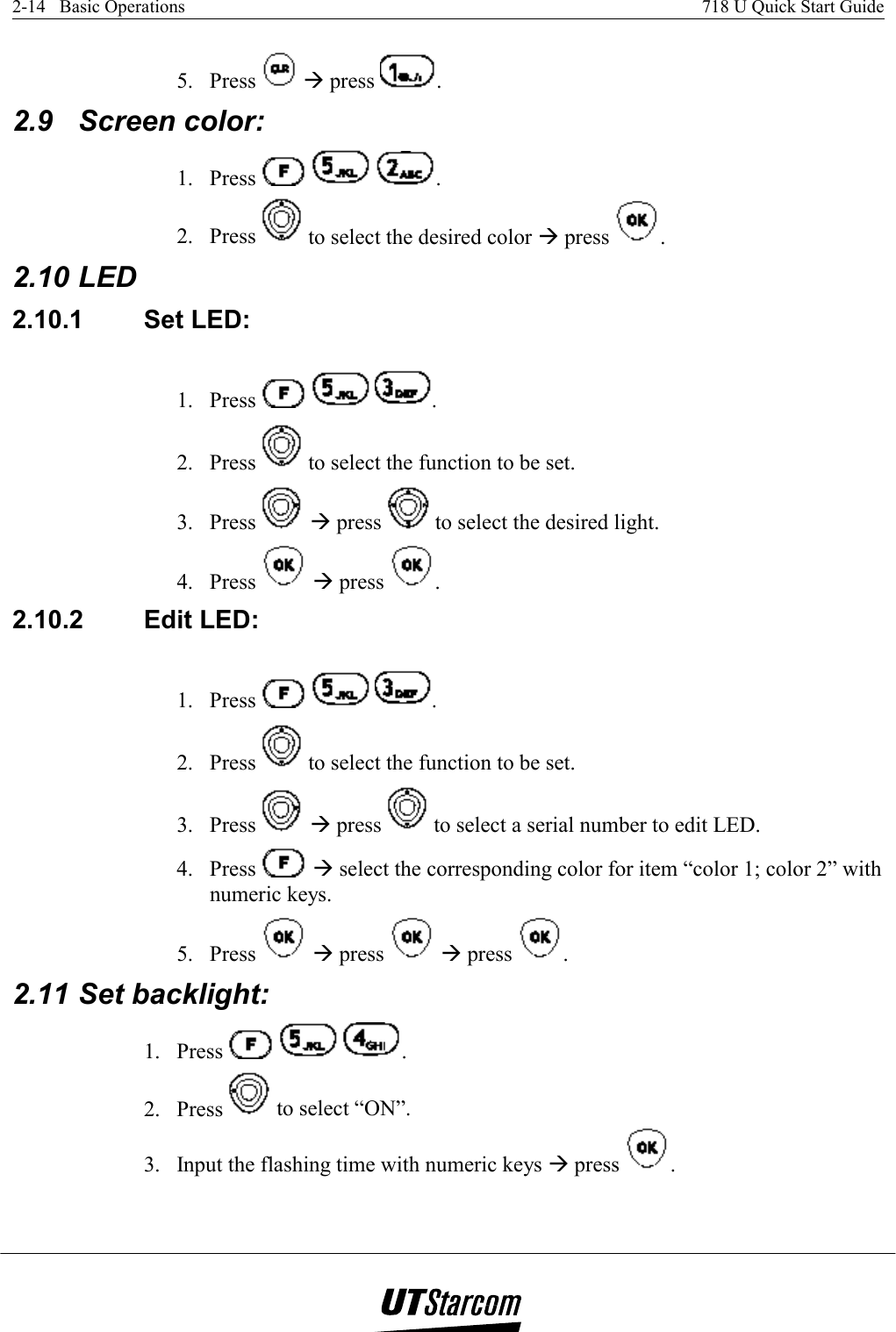 2-14   Basic Operations    718 U Quick Start Guide   5. Press   Æ press  . 2.9 Screen color: 1. Press      . 2. Press   to select the desired color Æ press  . 2.10 LED 2.10.1 Set LED: 1. Press      . 2. Press   to select the function to be set. 3. Press   Æ press   to select the desired light. 4. Press   Æ press  . 2.10.2 Edit LED: 1. Press      . 2. Press   to select the function to be set. 3. Press   Æ press   to select a serial number to edit LED. 4. Press   Æ select the corresponding color for item “color 1; color 2” with numeric keys. 5. Press   Æ press   Æ press  . 2.11 Set backlight: 1. Press      . 2. Press   to select “ON”. 3.  Input the flashing time with numeric keys Æ press  . 