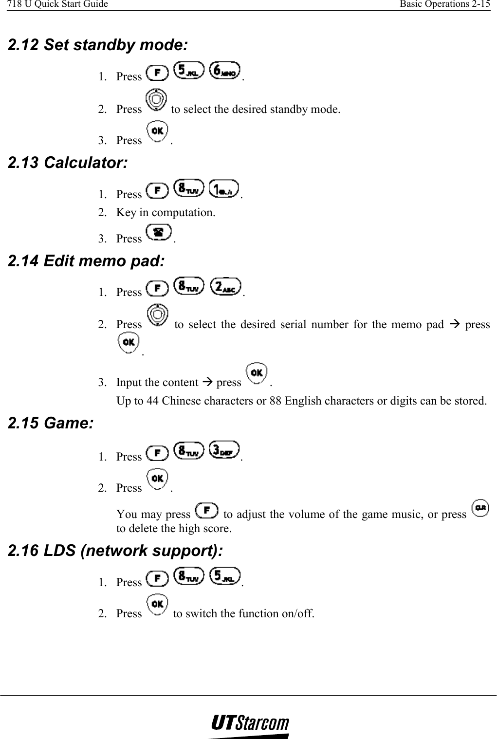 718 U Quick Start Guide    Basic Operations 2-15    2.12 Set standby mode:  1. Press      . 2. Press   to select the desired standby mode. 3. Press  . 2.13 Calculator:  1. Press      . 2.  Key in computation. 3. Press  . 2.14 Edit memo pad:  1. Press      . 2. Press   to select the desired serial number for the memo pad Æ press . 3.  Input the content Æ press  . Up to 44 Chinese characters or 88 English characters or digits can be stored. 2.15 Game:  1. Press      . 2. Press  . You may press   to adjust the volume of the game music, or press   to delete the high score. 2.16 LDS (network support):  1. Press      . 2. Press   to switch the function on/off. 
