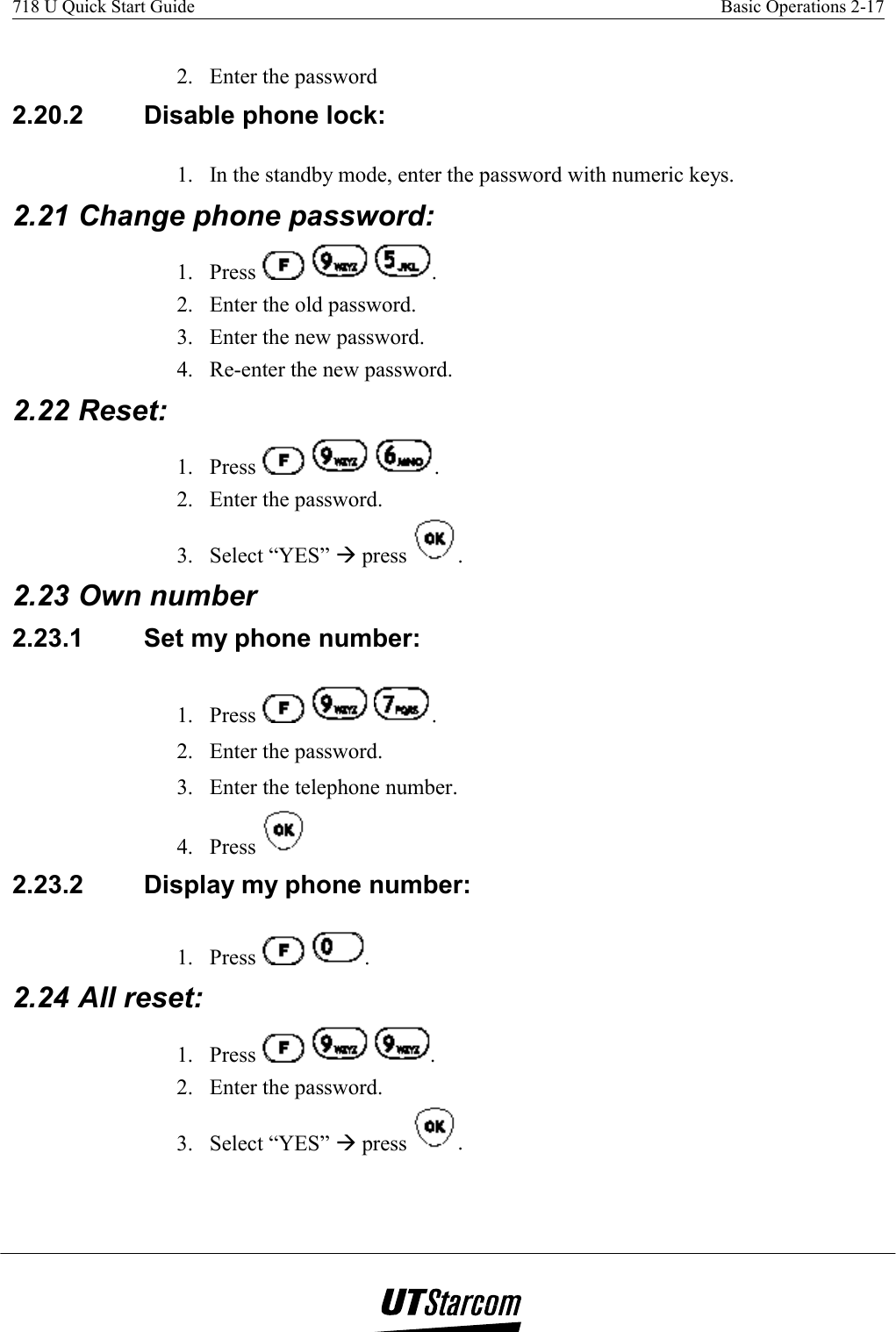 718 U Quick Start Guide    Basic Operations 2-17    2.  Enter the password 2.20.2  Disable phone lock:  1.  In the standby mode, enter the password with numeric keys. 2.21 Change phone password: 1. Press      . 2.  Enter the old password. 3.  Enter the new password. 4.  Re-enter the new password. 2.22 Reset:  1. Press      . 2.  Enter the password. 3. Select “YES” Æ press  . 2.23 Own number 2.23.1  Set my phone number:  1. Press      . 2.  Enter the password. 3.  Enter the telephone number. 4. Press   2.23.2  Display my phone number: 1. Press    . 2.24 All reset: 1. Press      . 2.  Enter the password. 3. Select “YES” Æ press  . 