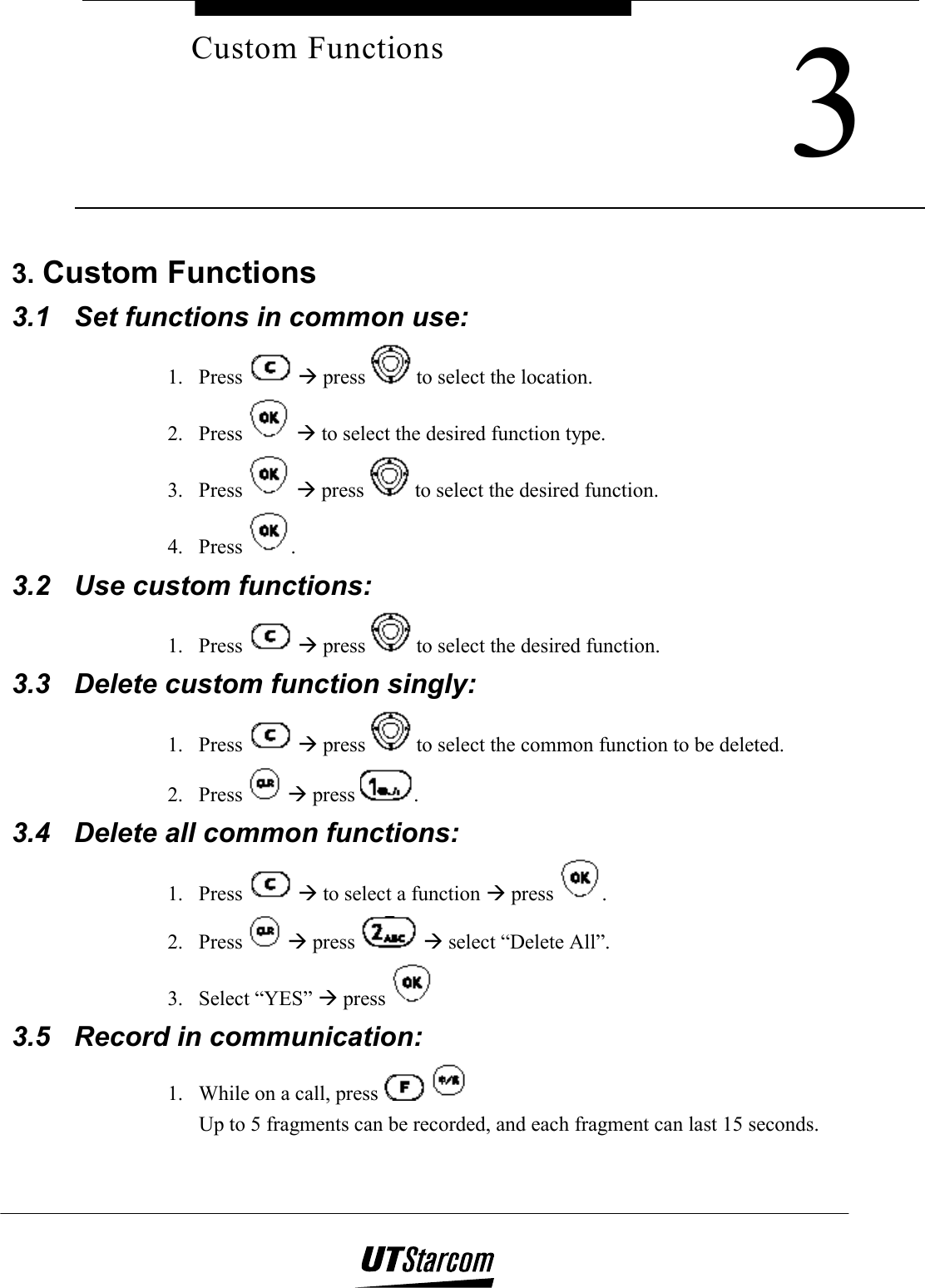     3Custom Functions3. Custom Functions 3.1  Set functions in common use:  1. Press   Æ press   to select the location. 2. Press   Æ to select the desired function type. 3. Press   Æ press   to select the desired function. 4. Press  . 3.2  Use custom functions: 1. Press   Æ press   to select the desired function. 3.3  Delete custom function singly:  1. Press   Æ press   to select the common function to be deleted. 2. Press   Æ press  . 3.4  Delete all common functions:  1. Press   Æ to select a function Æ press  . 2. Press   Æ press   Æ select “Delete All”. 3. Select “YES” Æ press   3.5  Record in communication: 1.  While on a call, press      Up to 5 fragments can be recorded, and each fragment can last 15 seconds. 