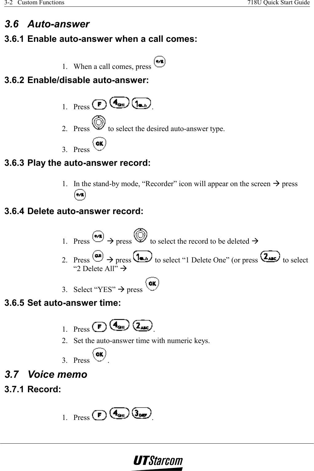 3-2   Custom Functions    718U Quick Start Guide   3.6 Auto-answer 3.6.1 Enable auto-answer when a call comes:  1.  When a call comes, press   3.6.2 Enable/disable auto-answer: 1. Press      . 2. Press   to select the desired auto-answer type. 3. Press   3.6.3 Play the auto-answer record:  1.  In the stand-by mode, “Recorder” icon will appear on the screen Æ press  3.6.4 Delete auto-answer record:  1. Press   Æ press   to select the record to be deleted Æ  2. Press   Æ press   to select “1 Delete One” (or press   to select “2 Delete All” Æ 3. Select “YES” Æ press   3.6.5 Set auto-answer time: 1. Press      . 2.  Set the auto-answer time with numeric keys. 3. Press  . 3.7 Voice memo 3.7.1 Record: 1. Press      . 