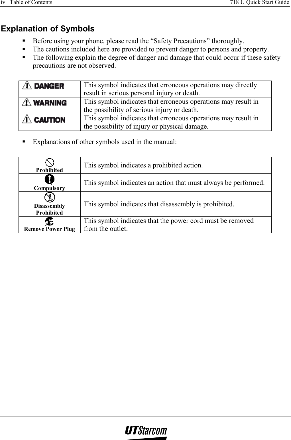 iv   Table of Contents     718 U Quick Start Guide      Explanation of Symbols  Before using your phone, please read the “Safety Precautions” thoroughly.  The cautions included here are provided to prevent danger to persons and property.  The following explain the degree of danger and damage that could occur if these safety precautions are not observed.   This symbol indicates that erroneous operations may directly result in serious personal injury or death.  This symbol indicates that erroneous operations may result in the possibility of serious injury or death.  This symbol indicates that erroneous operations may result in the possibility of injury or physical damage.   Explanations of other symbols used in the manual:  Prohibited   This symbol indicates a prohibited action.  Compulsory  This symbol indicates an action that must always be performed.  Disassembly Prohibited This symbol indicates that disassembly is prohibited.  Remove Power Plug This symbol indicates that the power cord must be removed from the outlet.  