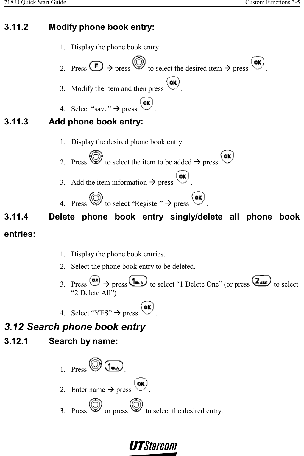 718 U Quick Start Guide    Custom Functions 3-5    3.11.2  Modify phone book entry:  1.  Display the phone book entry 2. Press   Æ press   to select the desired item Æ press  . 3.  Modify the item and then press  . 4. Select “save” Æ press  . 3.11.3  Add phone book entry:  1.  Display the desired phone book entry. 2. Press   to select the item to be added Æ press  . 3.  Add the item information Æ press  . 4. Press   to select “Register” Æ press  . 3.11.4  Delete phone book entry singly/delete all phone book entries:  1.  Display the phone book entries. 2.  Select the phone book entry to be deleted. 3. Press   Æ press   to select “1 Delete One” (or press   to select “2 Delete All”) 4. Select “YES” Æ press  . 3.12 Search phone book entry 3.12.1  Search by name: 1. Press    . 2. Enter name Æ press  . 3. Press   or press   to select the desired entry. 