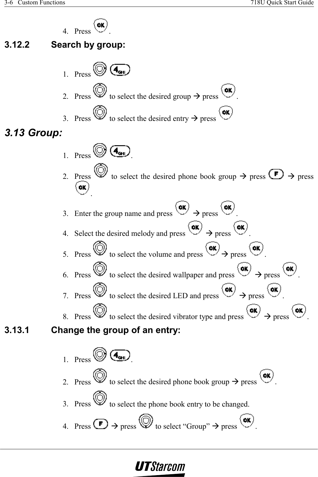 3-6   Custom Functions    718U Quick Start Guide   4. Press  . 3.12.2  Search by group:  1. Press      2. Press   to select the desired group Æ press  . 3. Press   to select the desired entry Æ press   3.13 Group:  1. Press    . 2. Press   to select the desired phone book group Æ press   Æ press . 3.  Enter the group name and press   Æ press  . 4.  Select the desired melody and press   Æ press  . 5. Press   to select the volume and press  Æ press  . 6. Press   to select the desired wallpaper and press   Æ press  . 7. Press   to select the desired LED and press   Æ press  . 8. Press   to select the desired vibrator type and press   Æ press  . 3.13.1  Change the group of an entry:  1. Press    . 2. Press   to select the desired phone book group Æ press  . 3. Press   to select the phone book entry to be changed. 4. Press   Æ press   to select “Group” Æ press  . 