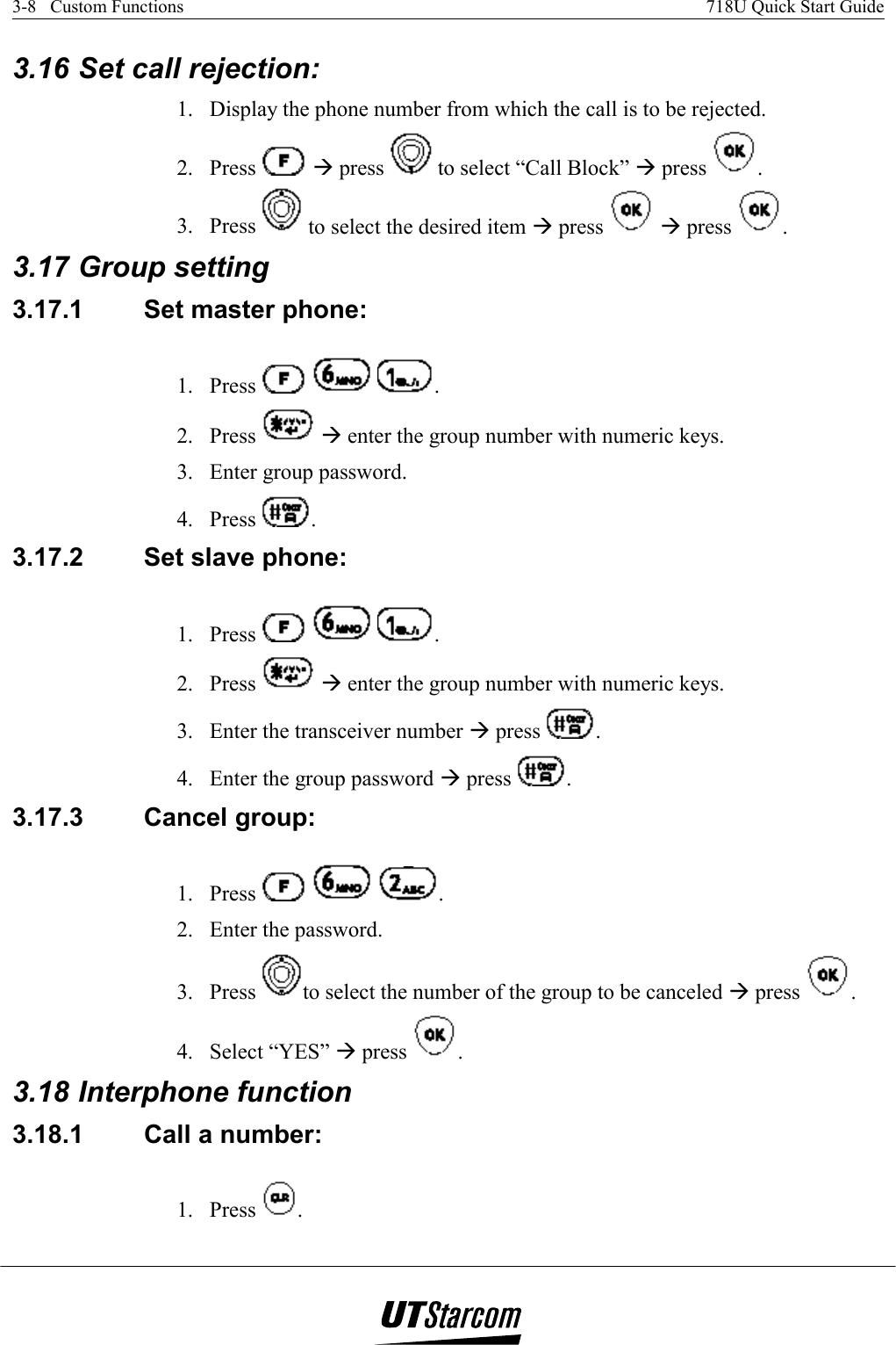 3-8   Custom Functions    718U Quick Start Guide   3.16 Set call rejection:  1.  Display the phone number from which the call is to be rejected. 2. Press   Æ press   to select “Call Block” Æ press  . 3. Press   to select the desired item Æ press   Æ press  . 3.17 Group setting 3.17.1  Set master phone: 1. Press      . 2. Press   Æ enter the group number with numeric keys. 3.  Enter group password. 4. Press  . 3.17.2  Set slave phone:  1. Press      . 2. Press   Æ enter the group number with numeric keys. 3.  Enter the transceiver number Æ press  . 4.  Enter the group password Æ press  . 3.17.3  Cancel group:  1. Press      . 2.  Enter the password. 3. Press  to select the number of the group to be canceled Æ press  . 4. Select “YES” Æ press  . 3.18 Interphone function 3.18.1  Call a number:  1. Press  . 