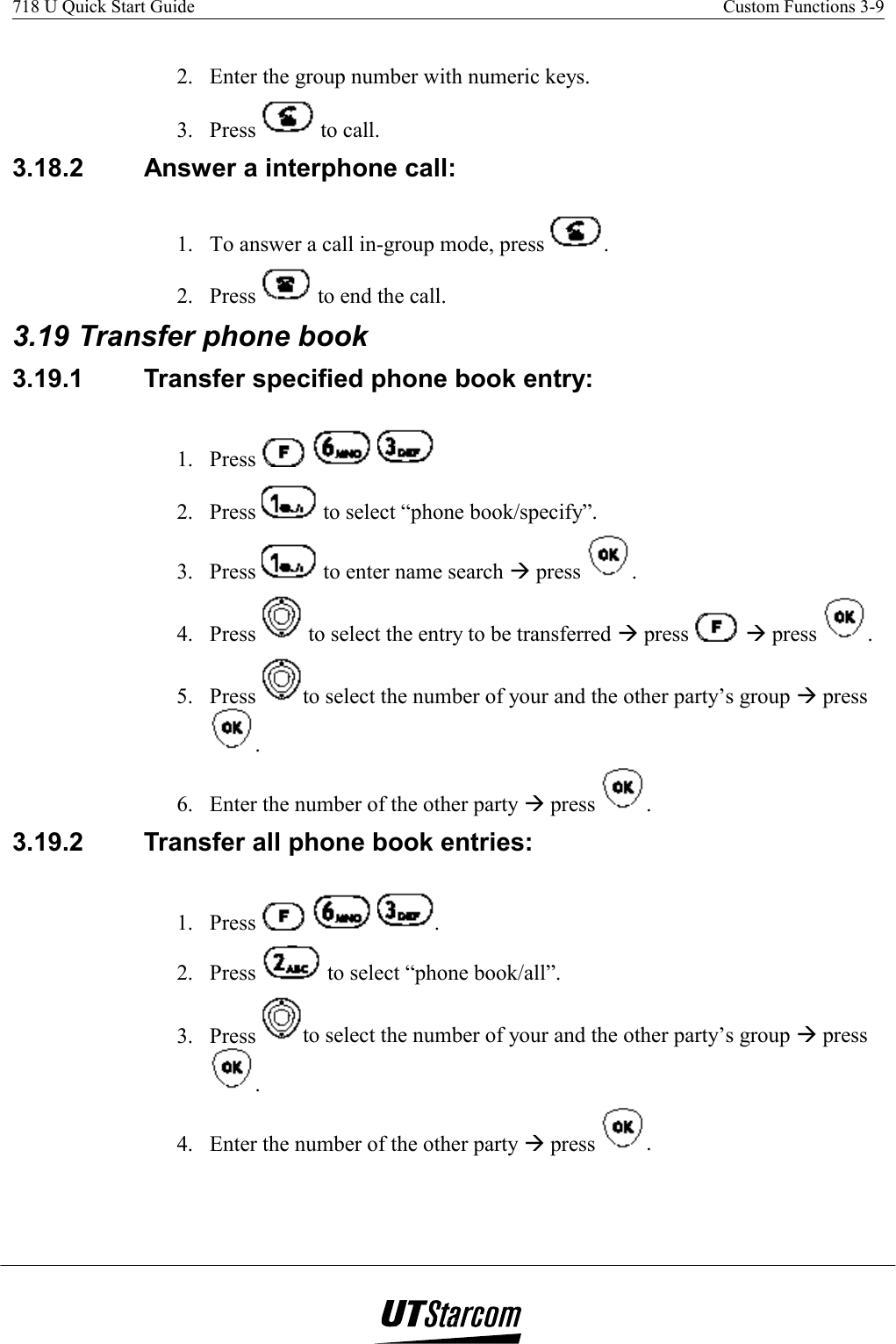 718 U Quick Start Guide    Custom Functions 3-9    2.  Enter the group number with numeric keys. 3. Press   to call. 3.18.2  Answer a interphone call: 1.  To answer a call in-group mode, press  . 2. Press   to end the call. 3.19 Transfer phone book 3.19.1  Transfer specified phone book entry:  1. Press       2. Press   to select “phone book/specify”. 3. Press   to enter name search Æ press  . 4. Press   to select the entry to be transferred Æ press   Æ press  . 5. Press  to select the number of your and the other party’s group Æ press . 6.  Enter the number of the other party Æ press  . 3.19.2  Transfer all phone book entries:  1. Press      . 2. Press   to select “phone book/all”. 3. Press  to select the number of your and the other party’s group Æ press . 4.  Enter the number of the other party Æ press  . 