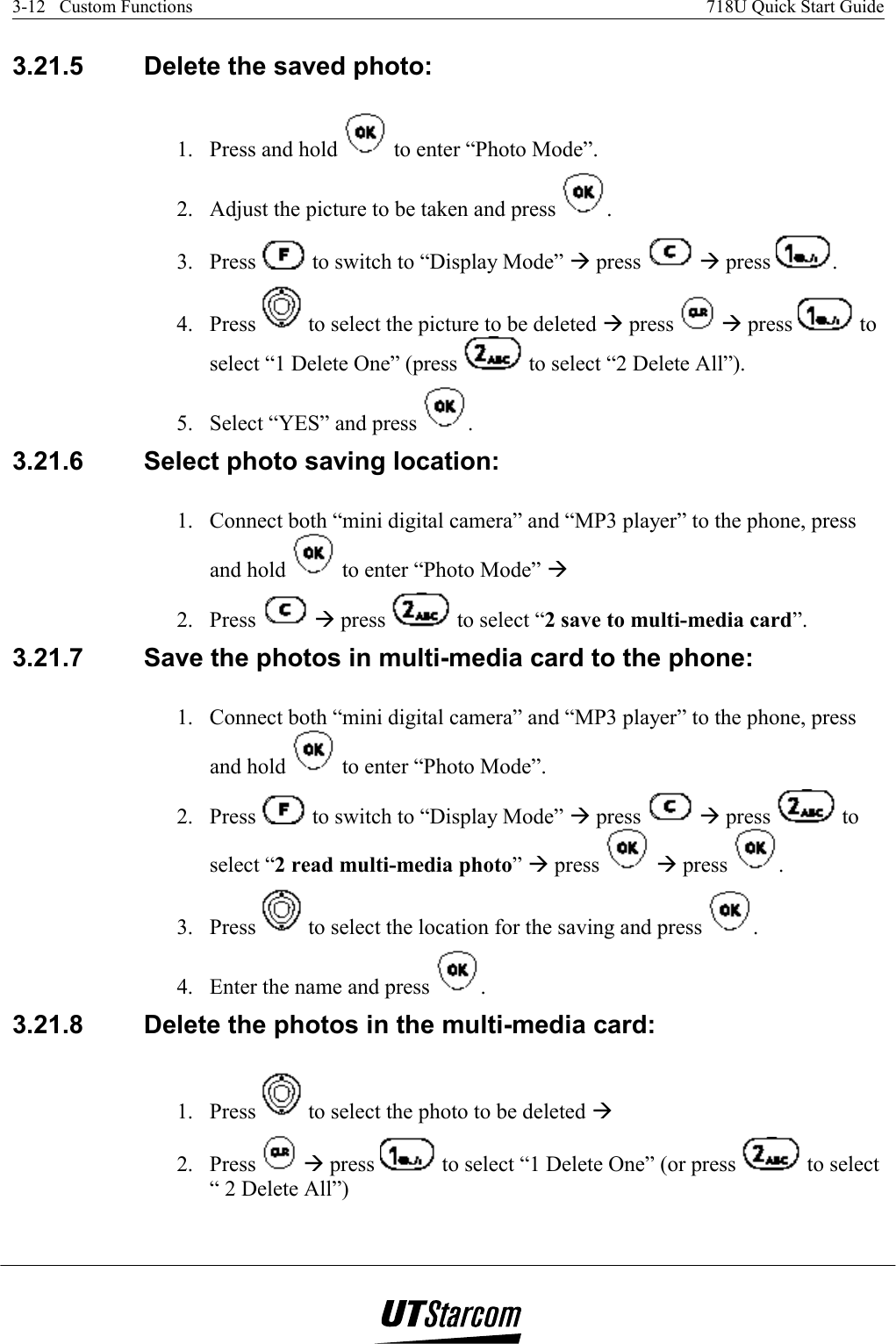 3-12   Custom Functions    718U Quick Start Guide   3.21.5  Delete the saved photo:  1.  Press and hold   to enter “Photo Mode”. 2.  Adjust the picture to be taken and press  . 3. Press   to switch to “Display Mode” Æ press   Æ press  . 4. Press   to select the picture to be deleted Æ press   Æ press   to select “1 Delete One” (press   to select “2 Delete All”). 5.  Select “YES” and press  . 3.21.6  Select photo saving location:  1.  Connect both “mini digital camera” and “MP3 player” to the phone, press and hold   to enter “Photo Mode” Æ  2. Press   Æ press   to select “2 save to multi-media card”. 3.21.7  Save the photos in multi-media card to the phone:  1.  Connect both “mini digital camera” and “MP3 player” to the phone, press and hold   to enter “Photo Mode”. 2. Press   to switch to “Display Mode” Æ press   Æ press   to select “2 read multi-media photo” Æ press   Æ press  . 3. Press   to select the location for the saving and press  . 4.  Enter the name and press  . 3.21.8  Delete the photos in the multi-media card:  1. Press   to select the photo to be deleted Æ  2. Press   Æ press   to select “1 Delete One” (or press   to select “ 2 Delete All”) 