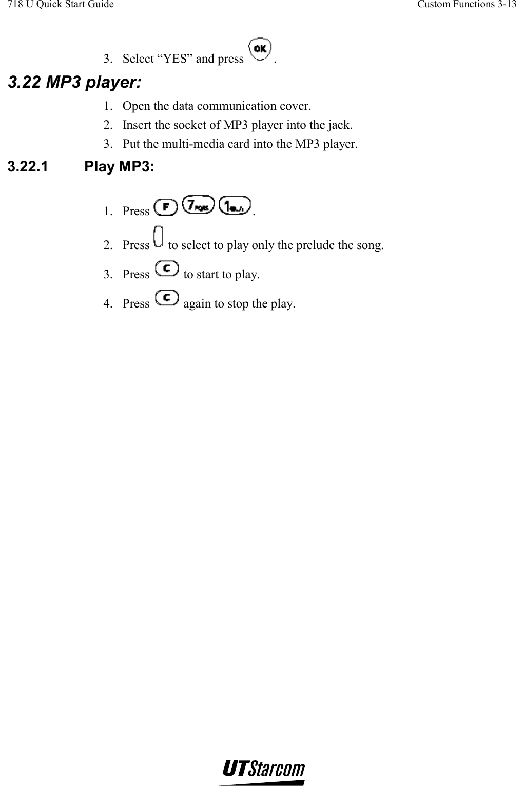 718 U Quick Start Guide    Custom Functions 3-13    3.  Select “YES” and press  . 3.22 MP3 player:  1.  Open the data communication cover. 2.  Insert the socket of MP3 player into the jack. 3.  Put the multi-media card into the MP3 player. 3.22.1  Play MP3:  1. Press      . 2. Press   to select to play only the prelude the song. 3. Press   to start to play. 4. Press   again to stop the play. 