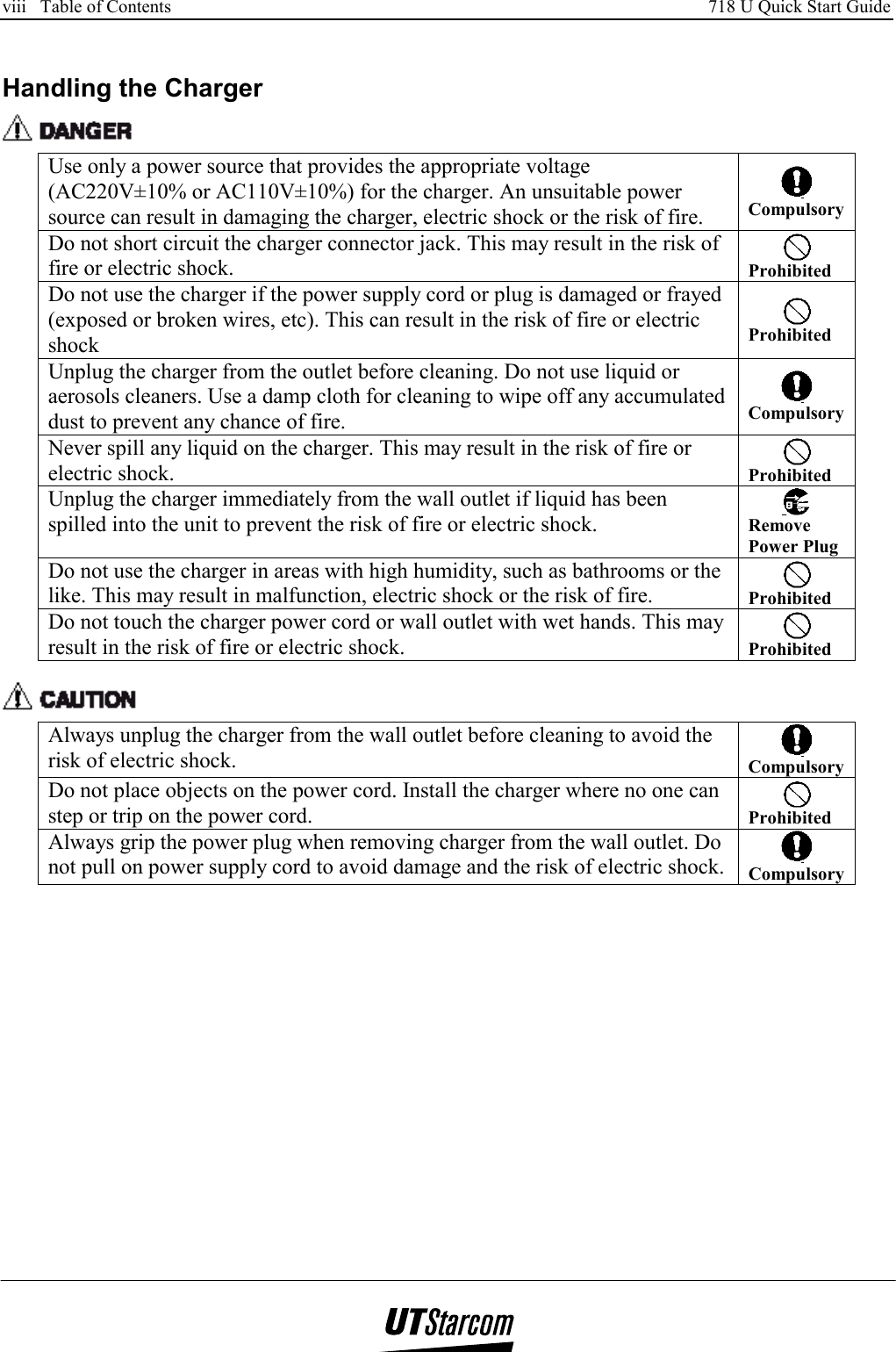 viii   Table of Contents     718 U Quick Start Guide      Handling the Charger  Use only a power source that provides the appropriate voltage (AC220V±10% or AC110V±10%) for the charger. An unsuitable power source can result in damaging the charger, electric shock or the risk of fire.  CompulsoryDo not short circuit the charger connector jack. This may result in the risk of fire or electric shock.   Prohibited Do not use the charger if the power supply cord or plug is damaged or frayed (exposed or broken wires, etc). This can result in the risk of fire or electric shock  Prohibited Unplug the charger from the outlet before cleaning. Do not use liquid or aerosols cleaners. Use a damp cloth for cleaning to wipe off any accumulated dust to prevent any chance of fire.  CompulsoryNever spill any liquid on the charger. This may result in the risk of fire or electric shock.   Prohibited Unplug the charger immediately from the wall outlet if liquid has been spilled into the unit to prevent the risk of fire or electric shock.   Remove Power Plug Do not use the charger in areas with high humidity, such as bathrooms or the like. This may result in malfunction, electric shock or the risk of fire.   Prohibited Do not touch the charger power cord or wall outlet with wet hands. This may result in the risk of fire or electric shock.   Prohibited   Always unplug the charger from the wall outlet before cleaning to avoid the risk of electric shock.   CompulsoryDo not place objects on the power cord. Install the charger where no one can step or trip on the power cord.   Prohibited Always grip the power plug when removing charger from the wall outlet. Do not pull on power supply cord to avoid damage and the risk of electric shock.   Compulsory  