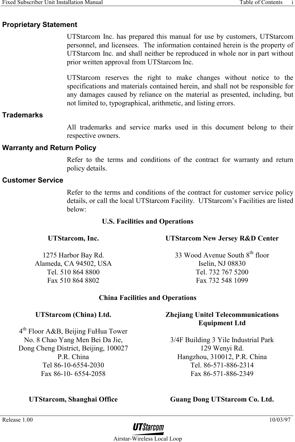 Fixed Subscriber Unit Installation Manual     Table of Contents   Release 1.00    10/03/97  Airstar-Wireless Local Loop i Proprietary Statement UTStarcom Inc. has prepared this manual for use by customers, UTStarcom personnel, and licensees.  The information contained herein is the property of UTStarcom Inc. and shall neither be reproduced in whole nor in part without prior written approval from UTStarcom Inc. UTStarcom reserves the right to make changes without notice to the specifications and materials contained herein, and shall not be responsible for any damages caused by reliance on the material as presented, including, but not limited to, typographical, arithmetic, and listing errors.  Trademarks All trademarks and service marks used in this document belong to their respective owners. Warranty and Return Policy Refer to the terms and conditions of the contract for warranty and return policy details. Customer Service Refer to the terms and conditions of the contract for customer service policy details, or call the local UTStarcom Facility.  UTStarcom’s Facilities are listed below: U.S. Facilities and Operations  UTStarcom, Inc.  1275 Harbor Bay Rd. Alameda, CA 94502, USA  Tel. 510 864 8800 Fax 510 864 8802  UTStarcom New Jersey R&amp;D Center  33 Wood Avenue South 8th floor Iselin, NJ 08830 Tel. 732 767 5200 Fax 732 548 1099 China Facilities and Operations  UTStarcom (China) Ltd.  4th Floor A&amp;B, Beijing FuHua Tower No. 8 Chao Yang Men Bei Da Jie, Dong Cheng District, Beijing, 100027 P.R. China Tel 86-10-6554-2030 Fax 86-10- 6554-2058   Zhejiang Unitel Telecommunications Equipment Ltd  3/4F Building 3 Yile Industrial Park 129 Wenyi Rd. Hangzhou, 310012, P.R. China Tel. 86-571-886-2314 Fax 86-571-886-2349 UTStarcom, Shanghai Office  Guang Dong UTStarcom Co. Ltd. 