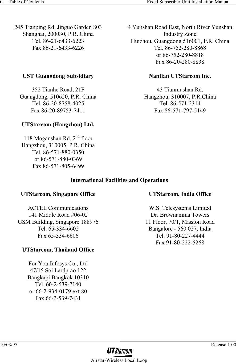 Table of Contents     Fixed Subscriber Unit Installation Manual 10/03/97   Release 1.00  Airstar-Wireless Local Loop ii  245 Tianping Rd. Jinguo Garden 803 Shanghai, 200030, P.R. China Tel. 86-21-6433-6223 Fax 86-21-6433-6226  4 Yunshan Road East, North River Yunshan Industry Zone Huizhou, Guangdong 516001, P.R. China Tel. 86-752-280-8868 or 86-752-280-8818 Fax 86-20-280-8838  UST Guangdong Subsidiary  352 Tianhe Road, 21F Guangdong, 510620, P.R. China Tel. 86-20-8758-4025 Fax 86-20-89753-7411  Nantian UTStarcom Inc.  43 Tianmushan Rd. Hangzhou, 310007, P.R.China Tel. 86-571-2314 Fax 86-571-797-5149  UTStarcom (Hangzhou) Ltd.  118 Moganshan Rd. 2nd floor Hangzhou, 310005, P.R. China Tel. 86-571-880-0350 or 86-571-880-0369 Fax 86-571-805-6499   International Facilities and Operations   UTStarcom, Singapore Office  ACTEL Communications 141 Middle Road #06-02 GSM Building, Singapore 188976 Tel. 65-334-6602 Fax 65-334-6606 UTStarcom, India Office  W.S. Telesystems Limited Dr. Brownamma Towers 11 Floor, 70/1, Mission Road Bangalore - 560 027, India Tel. 91-80-227-4444 Fax 91-80-222-5268 UTStarcom, Thailand Office  For You Infosys Co., Ltd 47/15 Soi Lardprao 122 Bangkapi Bangkok 10310 Tel. 66-2-539-7140 or 66-2-934-0179 ext 80 Fax 66-2-539-7431  