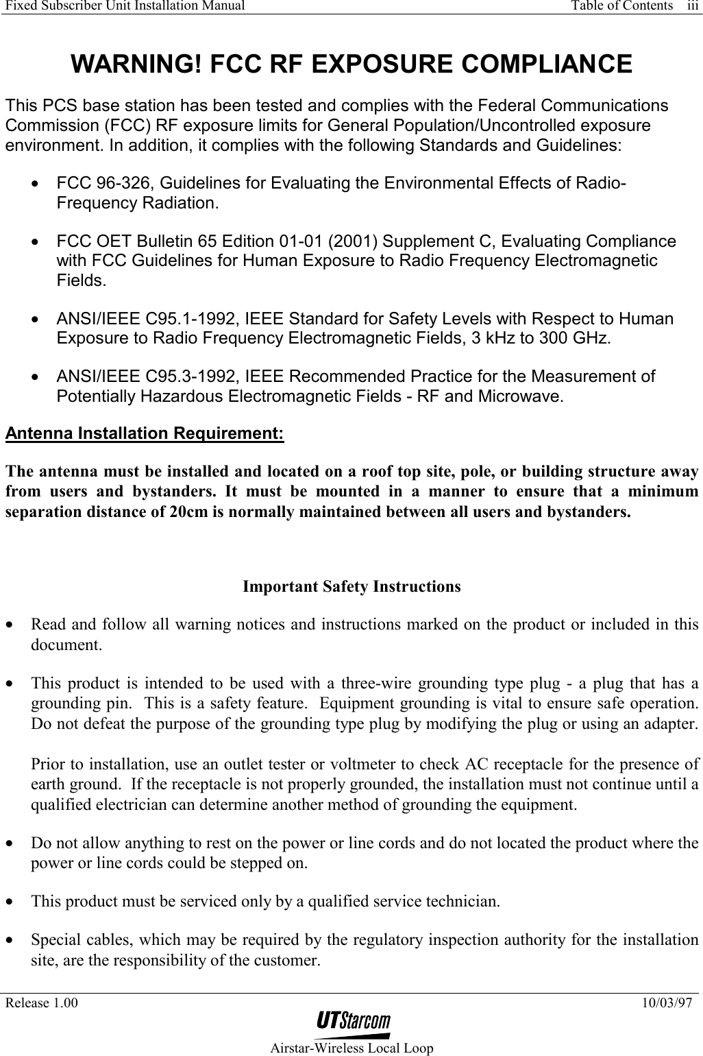 Fixed Subscriber Unit Installation Manual     Table of Contents   Release 1.00    10/03/97  Airstar-Wireless Local Loop iii WARNING! FCC RF EXPOSURE COMPLIANCE This PCS base station has been tested and complies with the Federal Communications Commission (FCC) RF exposure limits for General Population/Uncontrolled exposure environment. In addition, it complies with the following Standards and Guidelines: •  FCC 96-326, Guidelines for Evaluating the Environmental Effects of Radio-Frequency Radiation. •  FCC OET Bulletin 65 Edition 01-01 (2001) Supplement C, Evaluating Compliance with FCC Guidelines for Human Exposure to Radio Frequency Electromagnetic Fields. •  ANSI/IEEE C95.1-1992, IEEE Standard for Safety Levels with Respect to Human Exposure to Radio Frequency Electromagnetic Fields, 3 kHz to 300 GHz. •  ANSI/IEEE C95.3-1992, IEEE Recommended Practice for the Measurement of Potentially Hazardous Electromagnetic Fields - RF and Microwave. Antenna Installation Requirement: The antenna must be installed and located on a roof top site, pole, or building structure away from users and bystanders. It must be mounted in a manner to ensure that a minimum separation distance of 20cm is normally maintained between all users and bystanders.   Important Safety Instructions •  Read and follow all warning notices and instructions marked on the product or included in this document. •  This product is intended to be used with a three-wire grounding type plug - a plug that has a grounding pin.  This is a safety feature.  Equipment grounding is vital to ensure safe operation.  Do not defeat the purpose of the grounding type plug by modifying the plug or using an adapter.  Prior to installation, use an outlet tester or voltmeter to check AC receptacle for the presence of earth ground.  If the receptacle is not properly grounded, the installation must not continue until a qualified electrician can determine another method of grounding the equipment. •  Do not allow anything to rest on the power or line cords and do not located the product where the power or line cords could be stepped on.  •  This product must be serviced only by a qualified service technician. •  Special cables, which may be required by the regulatory inspection authority for the installation site, are the responsibility of the customer. 