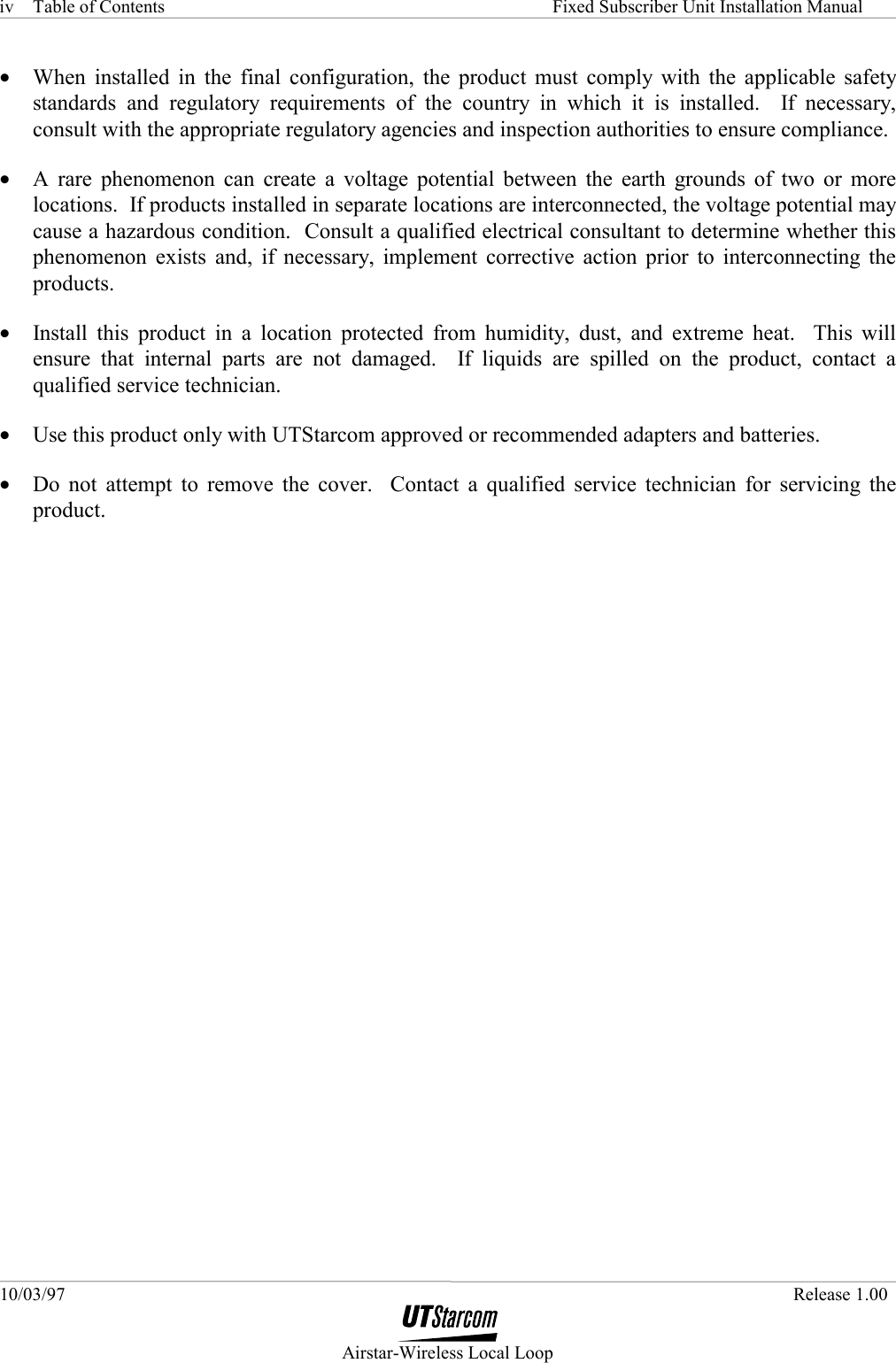 Table of Contents     Fixed Subscriber Unit Installation Manual 10/03/97   Release 1.00  Airstar-Wireless Local Loop iv •  When installed in the final configuration, the product must comply with the applicable safety standards and regulatory requirements of the country in which it is installed.  If necessary, consult with the appropriate regulatory agencies and inspection authorities to ensure compliance. •  A rare phenomenon can create a voltage potential between the earth grounds of two or more locations.  If products installed in separate locations are interconnected, the voltage potential may cause a hazardous condition.  Consult a qualified electrical consultant to determine whether this phenomenon exists and, if necessary, implement corrective action prior to interconnecting the products. •  Install this product in a location protected from humidity, dust, and extreme heat.  This will ensure that internal parts are not damaged.  If liquids are spilled on the product, contact a qualified service technician. •  Use this product only with UTStarcom approved or recommended adapters and batteries. •  Do not attempt to remove the cover.  Contact a qualified service technician for servicing the product. 