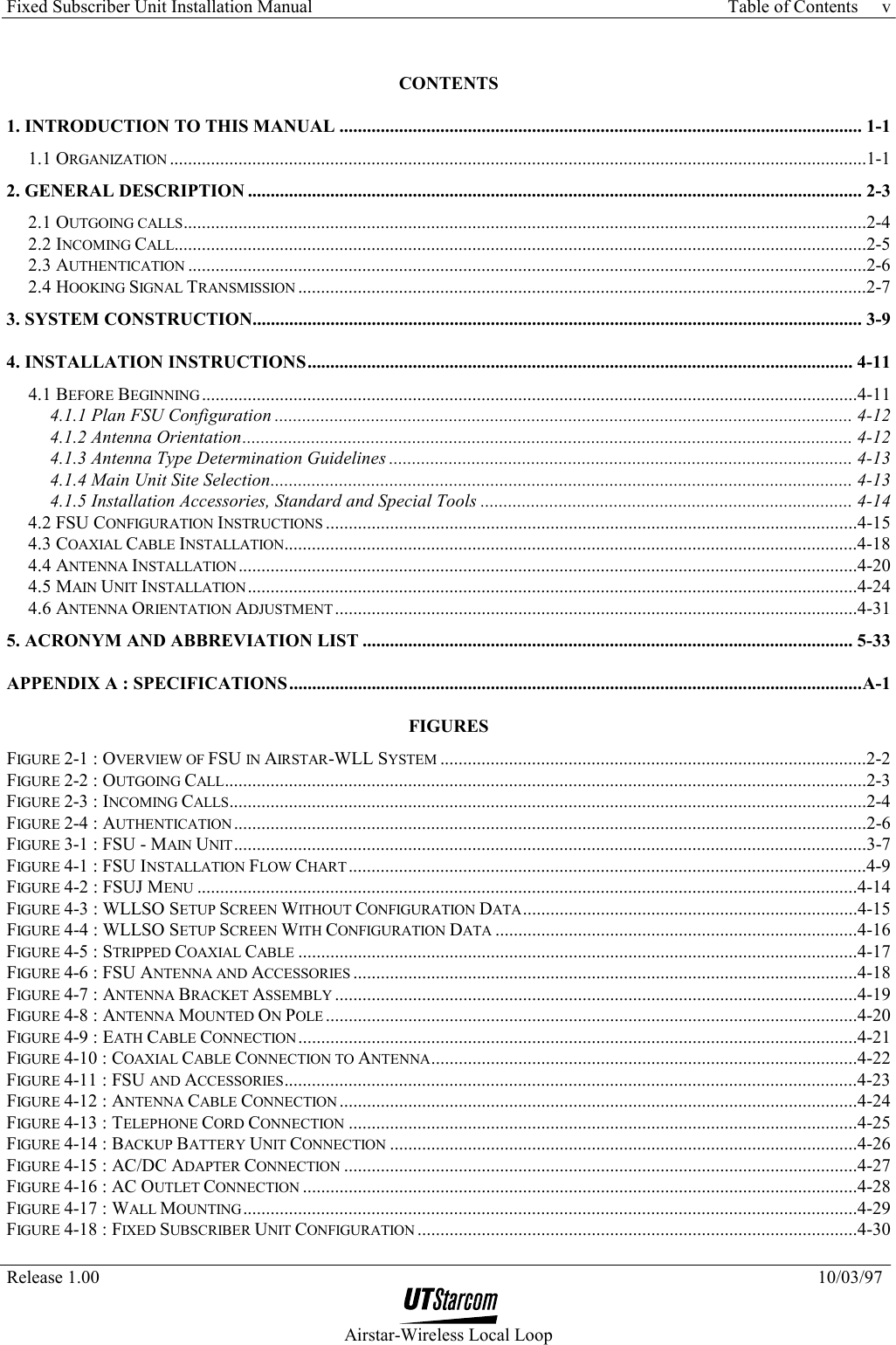 Fixed Subscriber Unit Installation Manual     Table of Contents   Release 1.00    10/03/97  Airstar-Wireless Local Loop v CONTENTS 1. INTRODUCTION TO THIS MANUAL .................................................................................................................. 1-1 1.1 ORGANIZATION ........................................................................................................................................................1-1 2. GENERAL DESCRIPTION ...................................................................................................................................... 2-3 2.1 OUTGOING CALLS.....................................................................................................................................................2-4 2.2 INCOMING CALL.......................................................................................................................................................2-5 2.3 AUTHENTICATION ....................................................................................................................................................2-6 2.4 HOOKING SIGNAL TRANSMISSION ............................................................................................................................2-7 3. SYSTEM CONSTRUCTION..................................................................................................................................... 3-9 4. INSTALLATION INSTRUCTIONS....................................................................................................................... 4-11 4.1 BEFORE BEGINNING ...............................................................................................................................................4-11 4.1.1 Plan FSU Configuration .............................................................................................................................. 4-12 4.1.2 Antenna Orientation..................................................................................................................................... 4-12 4.1.3 Antenna Type Determination Guidelines ..................................................................................................... 4-13 4.1.4 Main Unit Site Selection............................................................................................................................... 4-13 4.1.5 Installation Accessories, Standard and Special Tools ................................................................................. 4-14 4.2 FSU CONFIGURATION INSTRUCTIONS ....................................................................................................................4-15 4.3 COAXIAL CABLE INSTALLATION.............................................................................................................................4-18 4.4 ANTENNA INSTALLATION .......................................................................................................................................4-20 4.5 MAIN UNIT INSTALLATION.....................................................................................................................................4-24 4.6 ANTENNA ORIENTATION ADJUSTMENT..................................................................................................................4-31 5. ACRONYM AND ABBREVIATION LIST ........................................................................................................... 5-33 APPENDIX A : SPECIFICATIONS.............................................................................................................................A-1 FIGURES FIGURE 2-1 : OVERVIEW OF FSU IN AIRSTAR-WLL SYSTEM .............................................................................................2-2 FIGURE 2-2 : OUTGOING CALL............................................................................................................................................2-3 FIGURE 2-3 : INCOMING CALLS...........................................................................................................................................2-4 FIGURE 2-4 : AUTHENTICATION ..........................................................................................................................................2-6 FIGURE 3-1 : FSU - MAIN UNIT..........................................................................................................................................3-7 FIGURE 4-1 : FSU INSTALLATION FLOW CHART .................................................................................................................4-9 FIGURE 4-2 : FSUJ MENU ................................................................................................................................................4-14 FIGURE 4-3 : WLLSO SETUP SCREEN WITHOUT CONFIGURATION DATA.........................................................................4-15 FIGURE 4-4 : WLLSO SETUP SCREEN WITH CONFIGURATION DATA ...............................................................................4-16 FIGURE 4-5 : STRIPPED COAXIAL CABLE ..........................................................................................................................4-17 FIGURE 4-6 : FSU ANTENNA AND ACCESSORIES ..............................................................................................................4-18 FIGURE 4-7 : ANTENNA BRACKET ASSEMBLY ..................................................................................................................4-19 FIGURE 4-8 : ANTENNA MOUNTED ON POLE ....................................................................................................................4-20 FIGURE 4-9 : EATH CABLE CONNECTION..........................................................................................................................4-21 FIGURE 4-10 : COAXIAL CABLE CONNECTION TO ANTENNA.............................................................................................4-22 FIGURE 4-11 : FSU AND ACCESSORIES.............................................................................................................................4-23 FIGURE 4-12 : ANTENNA CABLE CONNECTION .................................................................................................................4-24 FIGURE 4-13 : TELEPHONE CORD CONNECTION ...............................................................................................................4-25 FIGURE 4-14 : BACKUP BATTERY UNIT CONNECTION ......................................................................................................4-26 FIGURE 4-15 : AC/DC ADAPTER CONNECTION ................................................................................................................4-27 FIGURE 4-16 : AC OUTLET CONNECTION .........................................................................................................................4-28 FIGURE 4-17 : WALL MOUNTING......................................................................................................................................4-29 FIGURE 4-18 : FIXED SUBSCRIBER UNIT CONFIGURATION ................................................................................................4-30 