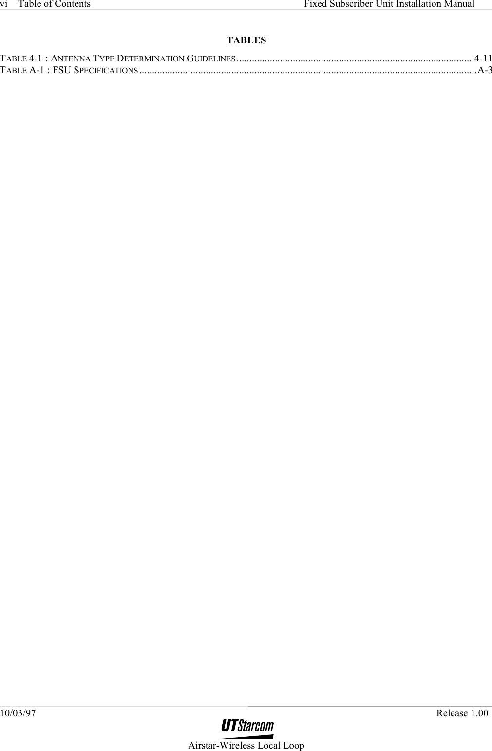 Table of Contents     Fixed Subscriber Unit Installation Manual 10/03/97   Release 1.00  Airstar-Wireless Local Loop vi TABLES TABLE 4-1 : ANTENNA TYPE DETERMINATION GUIDELINES.............................................................................................4-11 TABLE A-1 : FSU SPECIFICATIONS ....................................................................................................................................A-3     