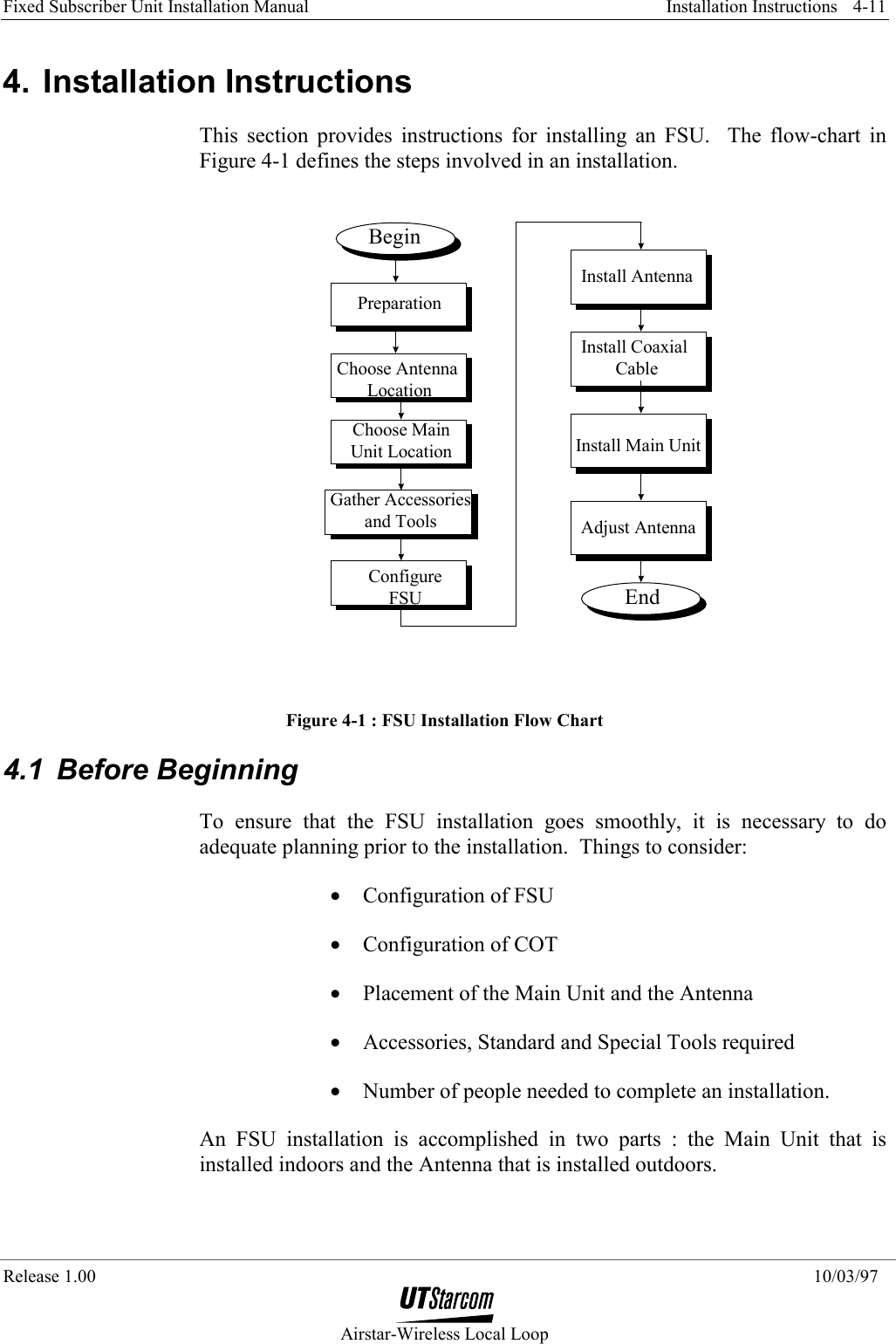 Fixed Subscriber Unit Installation Manual     Installation Instructions  Release 1.00    10/03/97  Airstar-Wireless Local Loop 4-11 4. Installation Instructions This section provides instructions for installing an FSU.  The flow-chart in Figure 4-1 defines the steps involved in an installation. BeginEndInstall Main UnitAdjust AntennaChoose Antenna LocationChoose MainUnit LocationGather Accessoriesand ToolsInstall Coaxial CablePreparationInstall AntennaConfigureFSU Figure 4-1 : FSU Installation Flow Chart 4.1 Before Beginning To ensure that the FSU installation goes smoothly, it is necessary to do adequate planning prior to the installation.  Things to consider: •  Configuration of FSU  •  Configuration of COT •  Placement of the Main Unit and the Antenna •  Accessories, Standard and Special Tools required •  Number of people needed to complete an installation. An FSU installation is accomplished in two parts : the Main Unit that is installed indoors and the Antenna that is installed outdoors.   