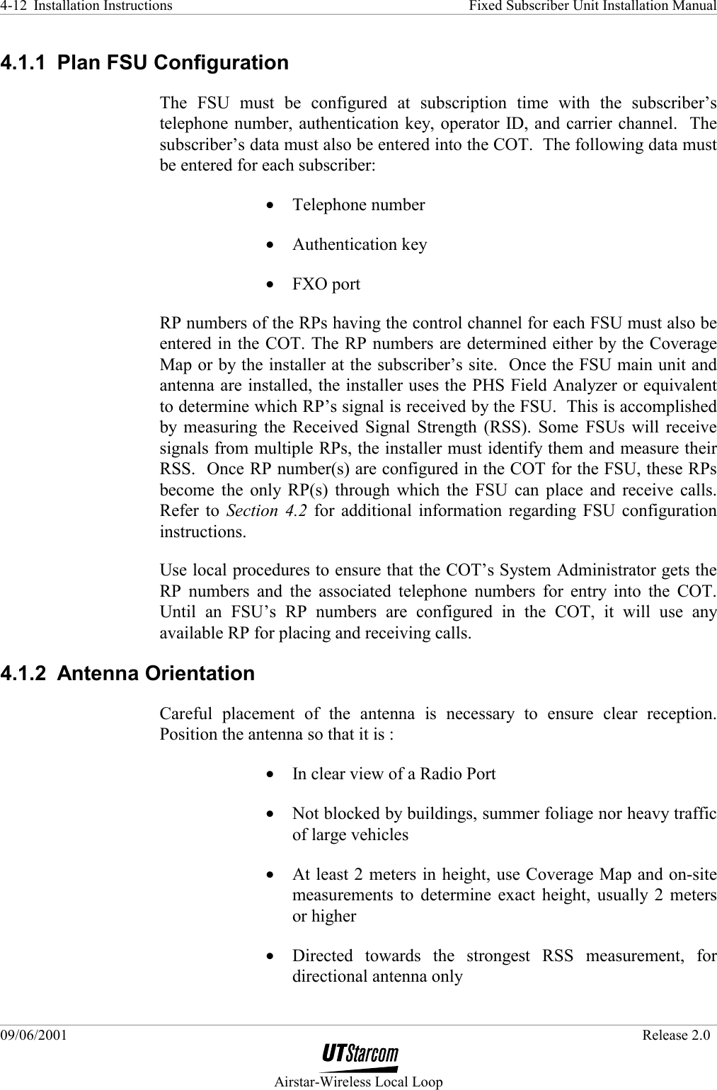 Installation Instructions    Fixed Subscriber Unit Installation Manual   09/06/2001   Release 2.0  Airstar-Wireless Local Loop 4-12 4.1.1  Plan FSU Configuration The FSU must be configured at subscription time with the subscriber’s telephone number, authentication key, operator ID, and carrier channel.  The subscriber’s data must also be entered into the COT.  The following data must be entered for each subscriber: •  Telephone number •  Authentication key •  FXO port RP numbers of the RPs having the control channel for each FSU must also be entered in the COT. The RP numbers are determined either by the Coverage Map or by the installer at the subscriber’s site.  Once the FSU main unit and antenna are installed, the installer uses the PHS Field Analyzer or equivalent to determine which RP’s signal is received by the FSU.  This is accomplished by measuring the Received Signal Strength (RSS). Some FSUs will receive signals from multiple RPs, the installer must identify them and measure their RSS.  Once RP number(s) are configured in the COT for the FSU, these RPs become the only RP(s) through which the FSU can place and receive calls.  Refer to Section 4.2 for additional information regarding FSU configuration instructions. Use local procedures to ensure that the COT’s System Administrator gets the RP numbers and the associated telephone numbers for entry into the COT.  Until an FSU’s RP numbers are configured in the COT, it will use any available RP for placing and receiving calls. 4.1.2 Antenna Orientation Careful placement of the antenna is necessary to ensure clear reception. Position the antenna so that it is : •  In clear view of a Radio Port •  Not blocked by buildings, summer foliage nor heavy traffic of large vehicles •  At least 2 meters in height, use Coverage Map and on-site measurements to determine exact height, usually 2 meters or higher •  Directed towards the strongest RSS measurement, for directional antenna only 