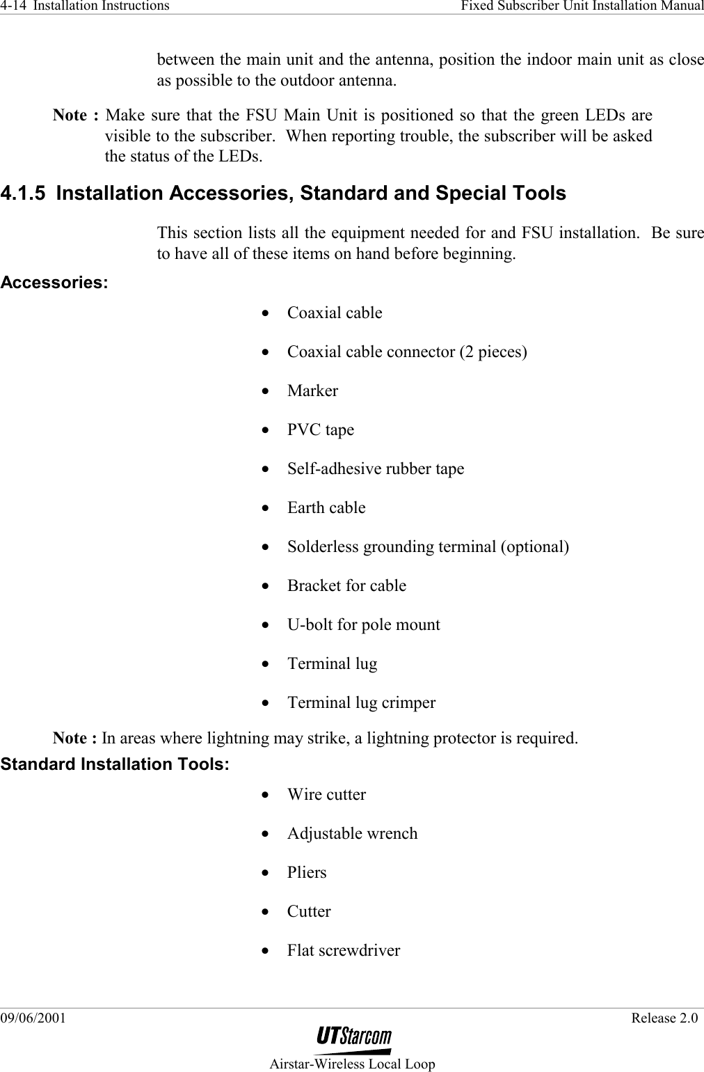 Installation Instructions    Fixed Subscriber Unit Installation Manual   09/06/2001   Release 2.0  Airstar-Wireless Local Loop 4-14 between the main unit and the antenna, position the indoor main unit as close as possible to the outdoor antenna. Note : Make sure that the FSU Main Unit is positioned so that the green LEDs are visible to the subscriber.  When reporting trouble, the subscriber will be asked the status of the LEDs. 4.1.5  Installation Accessories, Standard and Special Tools This section lists all the equipment needed for and FSU installation.  Be sure to have all of these items on hand before beginning. Accessories: •  Coaxial cable •  Coaxial cable connector (2 pieces) •  Marker •  PVC tape •  Self-adhesive rubber tape •  Earth cable •  Solderless grounding terminal (optional) •  Bracket for cable •  U-bolt for pole mount •  Terminal lug •  Terminal lug crimper Note : In areas where lightning may strike, a lightning protector is required. Standard Installation Tools: •  Wire cutter •  Adjustable wrench •  Pliers •  Cutter •  Flat screwdriver 