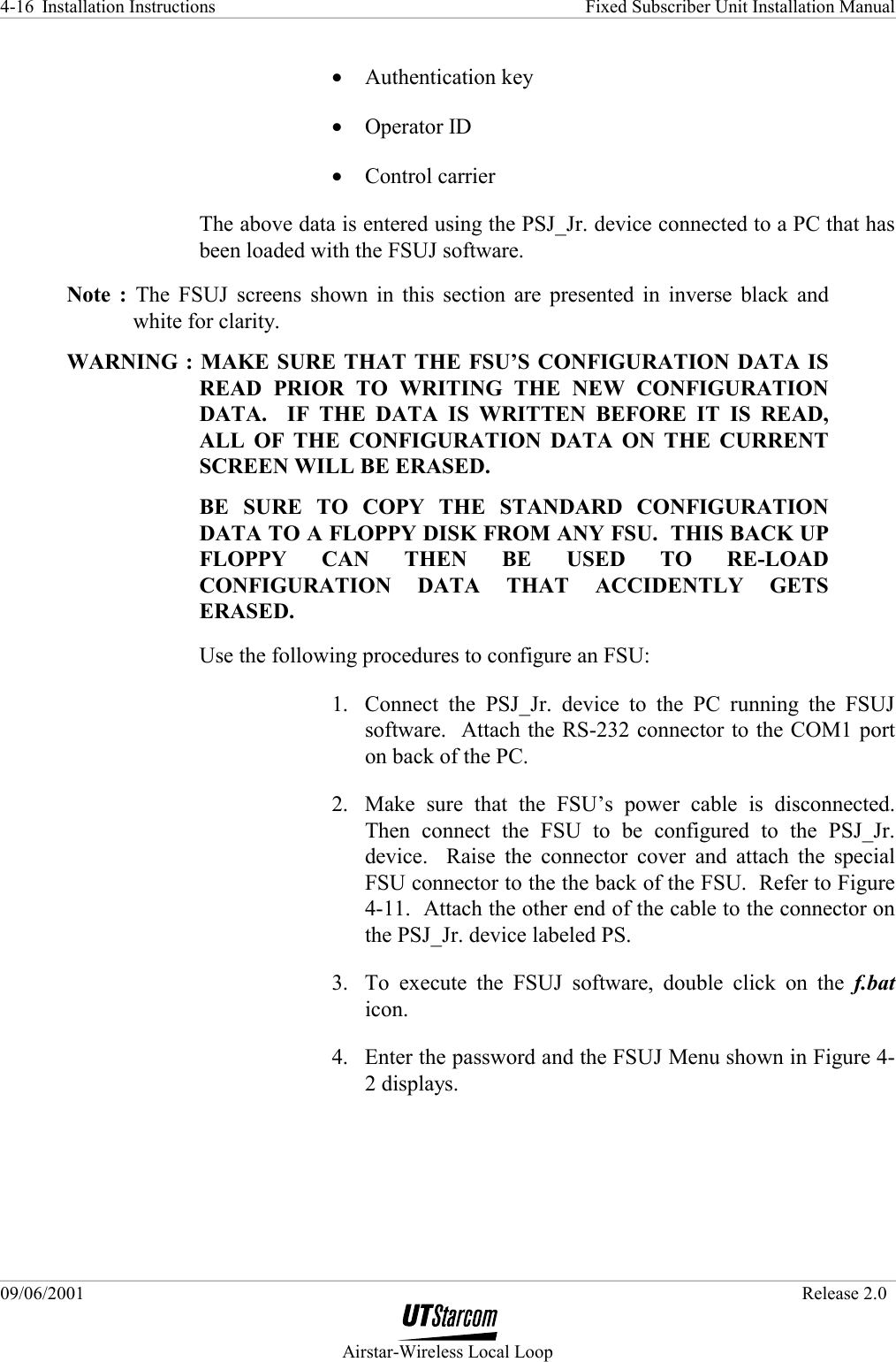 Installation Instructions    Fixed Subscriber Unit Installation Manual   09/06/2001   Release 2.0  Airstar-Wireless Local Loop 4-16 •  Authentication key •  Operator ID •  Control carrier The above data is entered using the PSJ_Jr. device connected to a PC that has been loaded with the FSUJ software.  Note : The FSUJ screens shown in this section are presented in inverse black and white for clarity. WARNING : MAKE SURE THAT THE FSU’S CONFIGURATION DATA IS READ PRIOR TO WRITING THE NEW CONFIGURATION DATA.  IF THE DATA IS WRITTEN BEFORE IT IS READ, ALL OF THE CONFIGURATION DATA ON THE CURRENT SCREEN WILL BE ERASED. BE SURE TO COPY THE STANDARD CONFIGURATION DATA TO A FLOPPY DISK FROM ANY FSU.  THIS BACK UP FLOPPY CAN THEN BE USED TO RE-LOAD CONFIGURATION DATA THAT ACCIDENTLY GETS ERASED. Use the following procedures to configure an FSU: 1.  Connect the PSJ_Jr. device to the PC running the FSUJ software.  Attach the RS-232 connector to the COM1 port on back of the PC. 2.  Make sure that the FSU’s power cable is disconnected.  Then connect the FSU to be configured to the PSJ_Jr. device.  Raise the connector cover and attach the special FSU connector to the the back of the FSU.  Refer to Figure 4-11.  Attach the other end of the cable to the connector on the PSJ_Jr. device labeled PS. 3.  To execute the FSUJ software, double click on the f.bat icon. 4.  Enter the password and the FSUJ Menu shown in Figure 4-2 displays. 