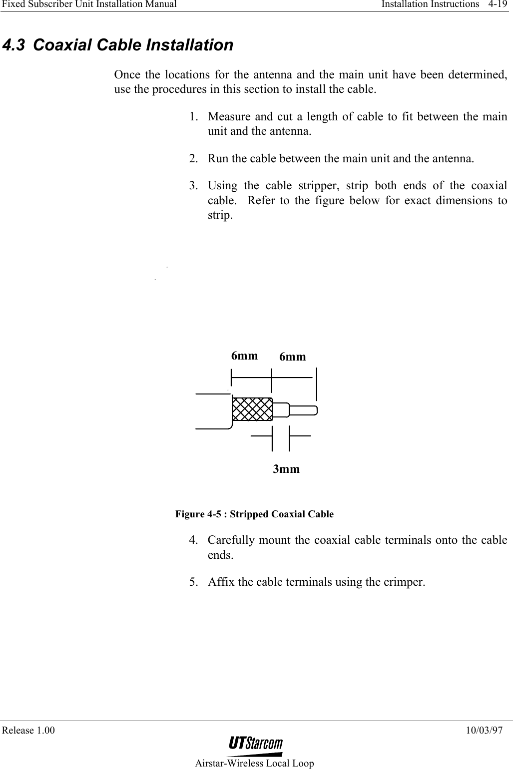 Fixed Subscriber Unit Installation Manual     Installation Instructions  Release 1.00    10/03/97  Airstar-Wireless Local Loop 4-19 4.3  Coaxial Cable Installation Once the locations for the antenna and the main unit have been determined, use the procedures in this section to install the cable. 1.  Measure and cut a length of cable to fit between the main unit and the antenna. 2.  Run the cable between the main unit and the antenna. 3.  Using the cable stripper, strip both ends of the coaxial cable.  Refer to the figure below for exact dimensions to strip. 6mm 6mm3mm Figure 4-5 : Stripped Coaxial Cable 4.  Carefully mount the coaxial cable terminals onto the cable ends. 5.  Affix the cable terminals using the crimper.