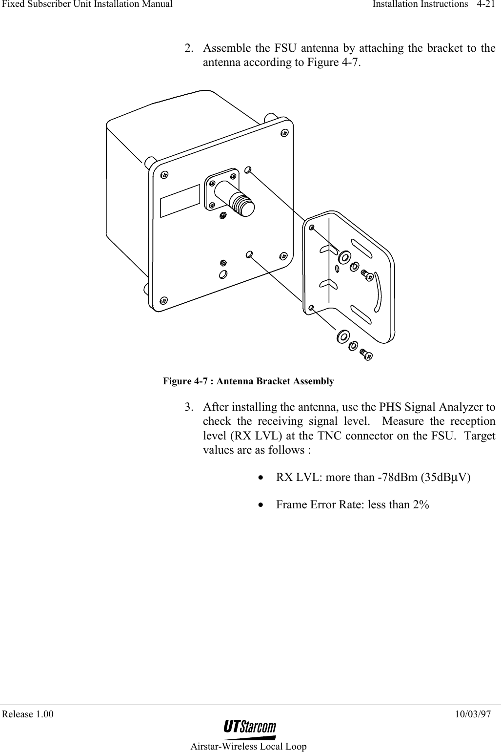 Fixed Subscriber Unit Installation Manual     Installation Instructions  Release 1.00    10/03/97  Airstar-Wireless Local Loop 4-21 2.  Assemble the FSU antenna by attaching the bracket to the antenna according to Figure 4-7.  Figure 4-7 : Antenna Bracket Assembly 3.  After installing the antenna, use the PHS Signal Analyzer to check the receiving signal level.  Measure the reception level (RX LVL) at the TNC connector on the FSU.  Target values are as follows : •  RX LVL: more than -78dBm (35dBµV) •  Frame Error Rate: less than 2% 