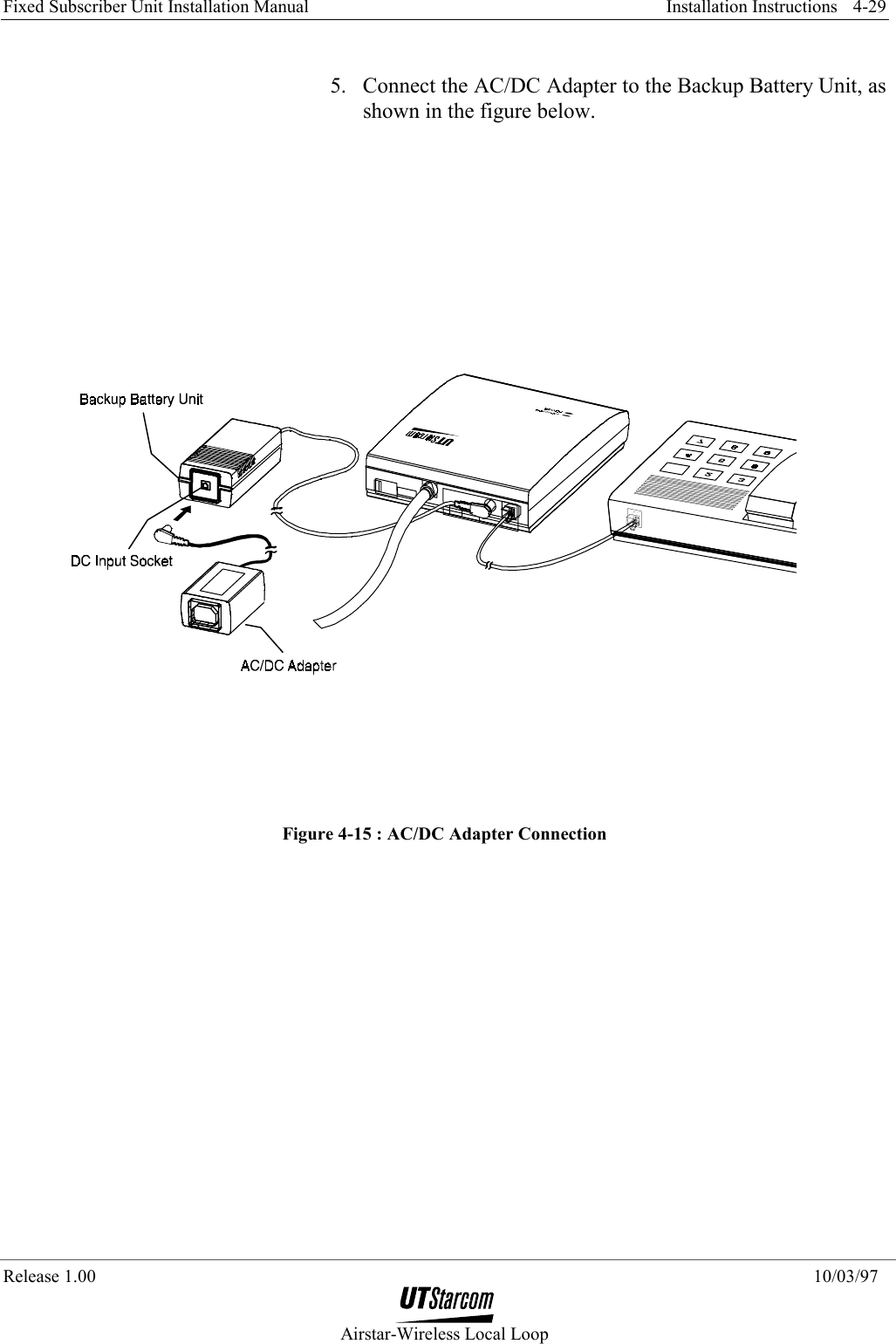 Fixed Subscriber Unit Installation Manual     Installation Instructions  Release 1.00    10/03/97  Airstar-Wireless Local Loop 4-29 5.  Connect the AC/DC Adapter to the Backup Battery Unit, as shown in the figure below.  Figure 4-15 : AC/DC Adapter Connection 