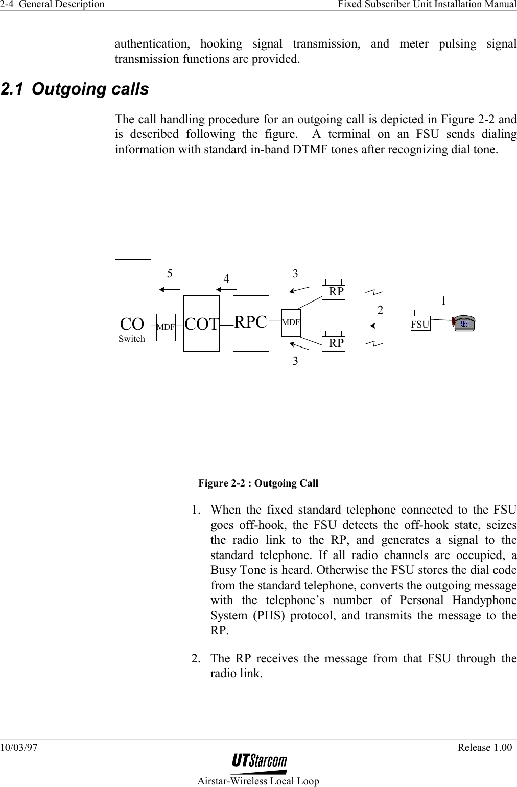 General Description    Fixed Subscriber Unit Installation Manual 10/03/97   Release 1.00  Airstar-Wireless Local Loop 2-4 authentication, hooking signal transmission, and meter pulsing signal transmission functions are provided. 2.1 Outgoing calls The call handling procedure for an outgoing call is depicted in Figure 2-2 and is described following the figure.  A terminal on an FSU sends dialing information with standard in-band DTMF tones after recognizing dial tone. FSU1CO COT RPCRPRP34532SwitchMDF MDF Figure 2-2 : Outgoing Call 1.  When the fixed standard telephone connected to the FSU goes off-hook, the FSU detects the off-hook state, seizes the radio link to the RP, and generates a signal to the standard telephone. If all radio channels are occupied, a Busy Tone is heard. Otherwise the FSU stores the dial code from the standard telephone, converts the outgoing message with the telephone’s number of Personal Handyphone System (PHS) protocol, and transmits the message to the RP. 2.  The RP receives the message from that FSU through the radio link. 