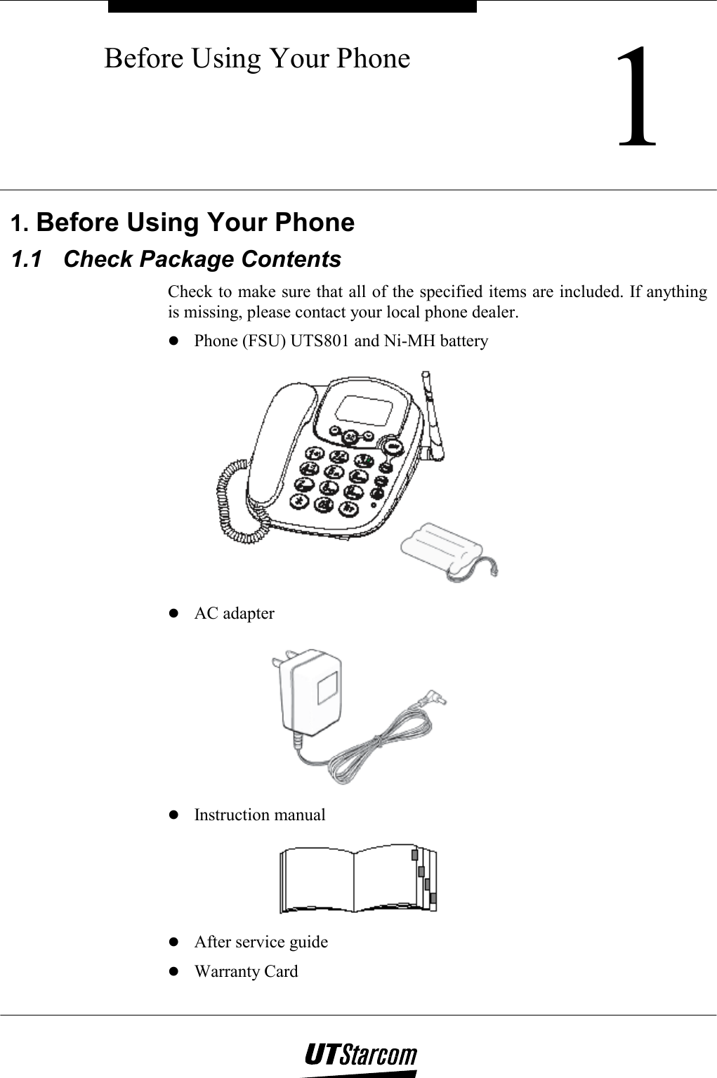    1Before Using Your Phone      1. Before Using Your Phone 1.1  Check Package Contents Check to make sure that all of the specified items are included. If anything is missing, please contact your local phone dealer.  Phone (FSU) UTS801 and Ni-MH battery   AC adapter   Instruction manual   After service guide  Warranty Card 