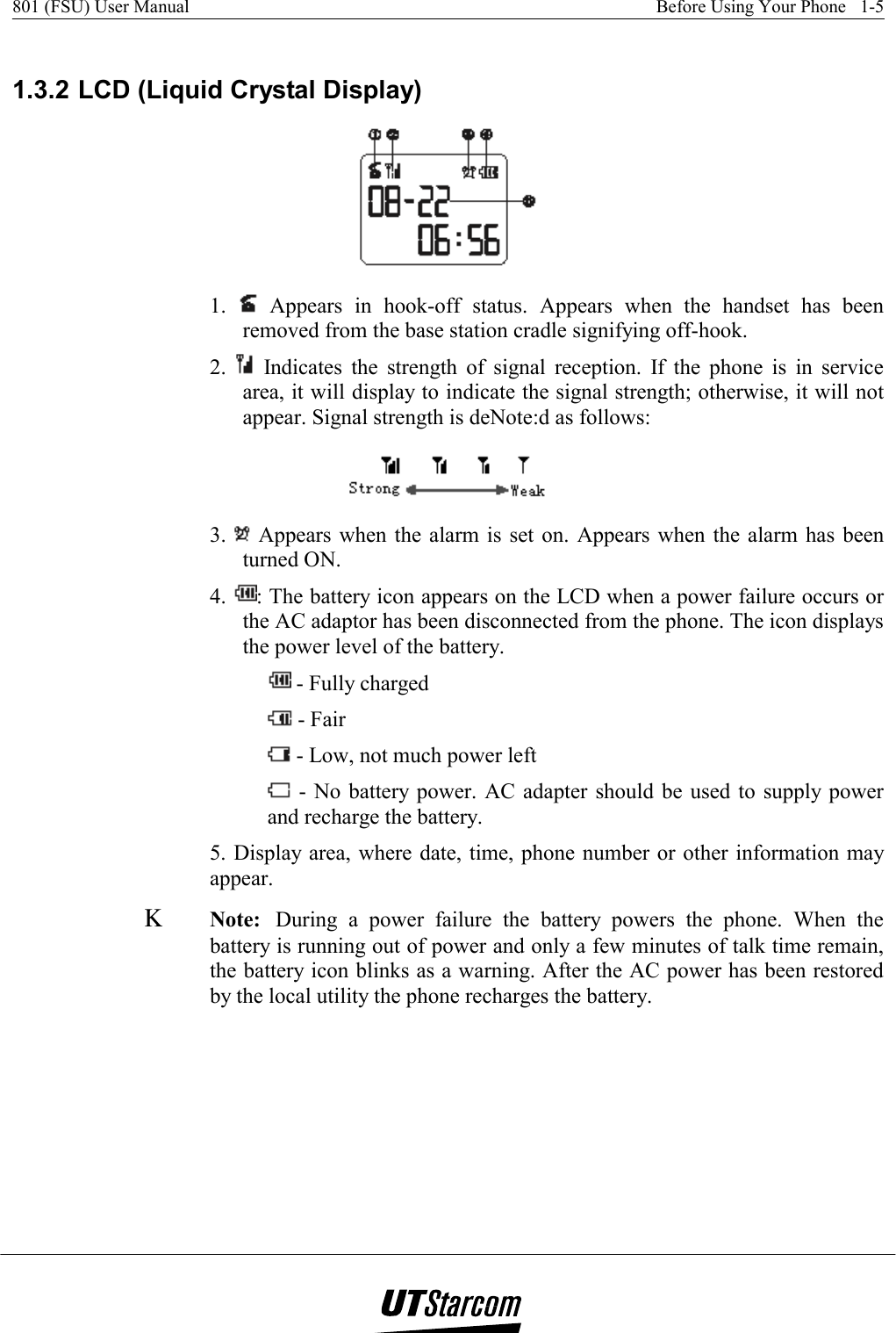 801 (FSU) User Manual    Before Using Your Phone   1-5    1.3.2 LCD (Liquid Crystal Display)  1.   Appears in hook-off status. Appears when the handset has been removed from the base station cradle signifying off-hook. 2.   Indicates the strength of signal reception. If the phone is in service area, it will display to indicate the signal strength; otherwise, it will not appear. Signal strength is deNote:d as follows:  3.   Appears when the alarm is set on. Appears when the alarm has been turned ON. 4.  : The battery icon appears on the LCD when a power failure occurs or the AC adaptor has been disconnected from the phone. The icon displays the power level of the battery.  - Fully charged  - Fair  - Low, not much power left  - No battery power. AC adapter should be used to supply power and recharge the battery. 5. Display area, where date, time, phone number or other information may appear. Κ Note: During a power failure the battery powers the phone. When the battery is running out of power and only a few minutes of talk time remain, the battery icon blinks as a warning. After the AC power has been restored by the local utility the phone recharges the battery. 