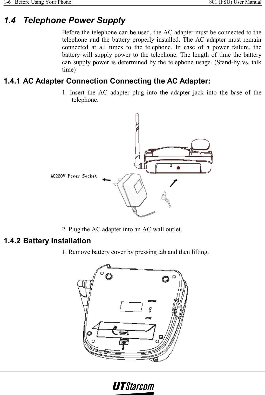 1-6   Before Using Your Phone    801 (FSU) User Manual   1.4  Telephone Power Supply Before the telephone can be used, the AC adapter must be connected to the telephone and the battery properly installed. The AC adapter must remain connected at all times to the telephone. In case of a power failure, the battery will supply power to the telephone. The length of time the battery can supply power is determined by the telephone usage. (Stand-by vs. talk time) 1.4.1 AC Adapter Connection Connecting the AC Adapter: 1. Insert the AC adapter plug into the adapter jack into the base of the telephone.   2. Plug the AC adapter into an AC wall outlet. 1.4.2 Battery Installation 1. Remove battery cover by pressing tab and then lifting.  