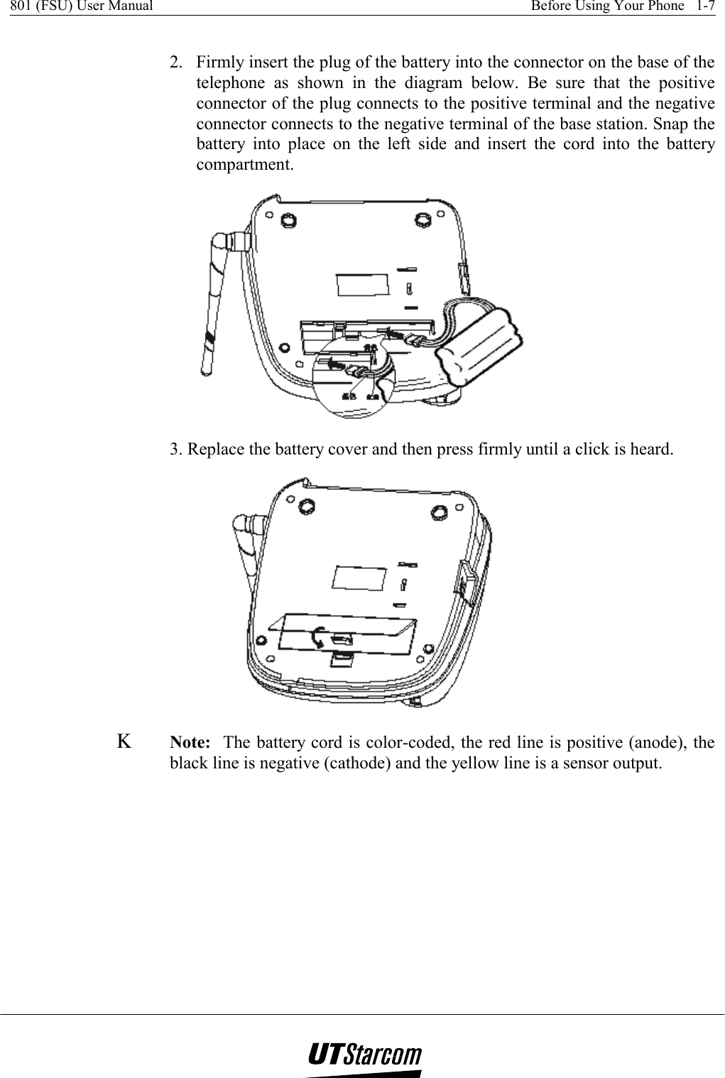 801 (FSU) User Manual    Before Using Your Phone   1-7    2.   Firmly insert the plug of the battery into the connector on the base of the telephone as shown in the diagram below. Be sure that the positive connector of the plug connects to the positive terminal and the negative connector connects to the negative terminal of the base station. Snap the battery into place on the left side and insert the cord into the battery compartment.  3. Replace the battery cover and then press firmly until a click is heard.  Κ Note:  The battery cord is color-coded, the red line is positive (anode), the black line is negative (cathode) and the yellow line is a sensor output. 