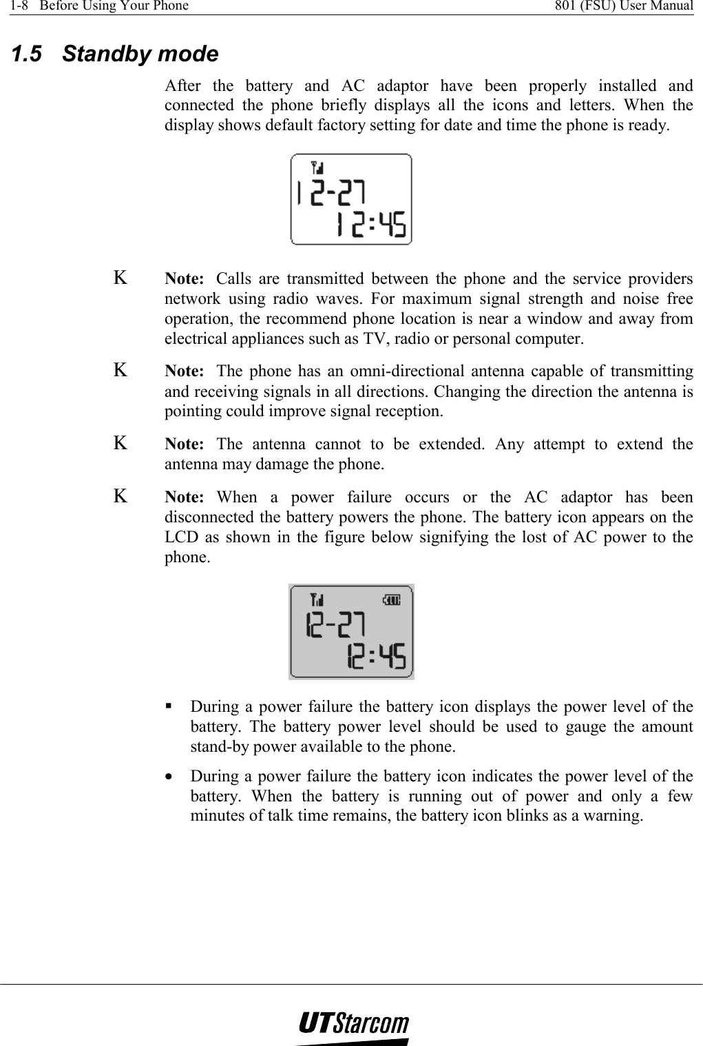 1-8   Before Using Your Phone    801 (FSU) User Manual   1.5 Standby mode After the battery and AC adaptor have been properly installed and connected the phone briefly displays all the icons and letters. When the display shows default factory setting for date and time the phone is ready.  Κ Note:  Calls are transmitted between the phone and the service providers network using radio waves. For maximum signal strength and noise free operation, the recommend phone location is near a window and away from electrical appliances such as TV, radio or personal computer. Κ Note:  The phone has an omni-directional antenna capable of transmitting and receiving signals in all directions. Changing the direction the antenna is pointing could improve signal reception. Κ Note:  The antenna cannot to be extended. Any attempt to extend the antenna may damage the phone. Κ Note:  When a power failure occurs or the AC adaptor has been disconnected the battery powers the phone. The battery icon appears on the LCD as shown in the figure below signifying the lost of AC power to the phone.   During a power failure the battery icon displays the power level of the battery. The battery power level should be used to gauge the amount stand-by power available to the phone. •  During a power failure the battery icon indicates the power level of the battery. When the battery is running out of power and only a few minutes of talk time remains, the battery icon blinks as a warning. 