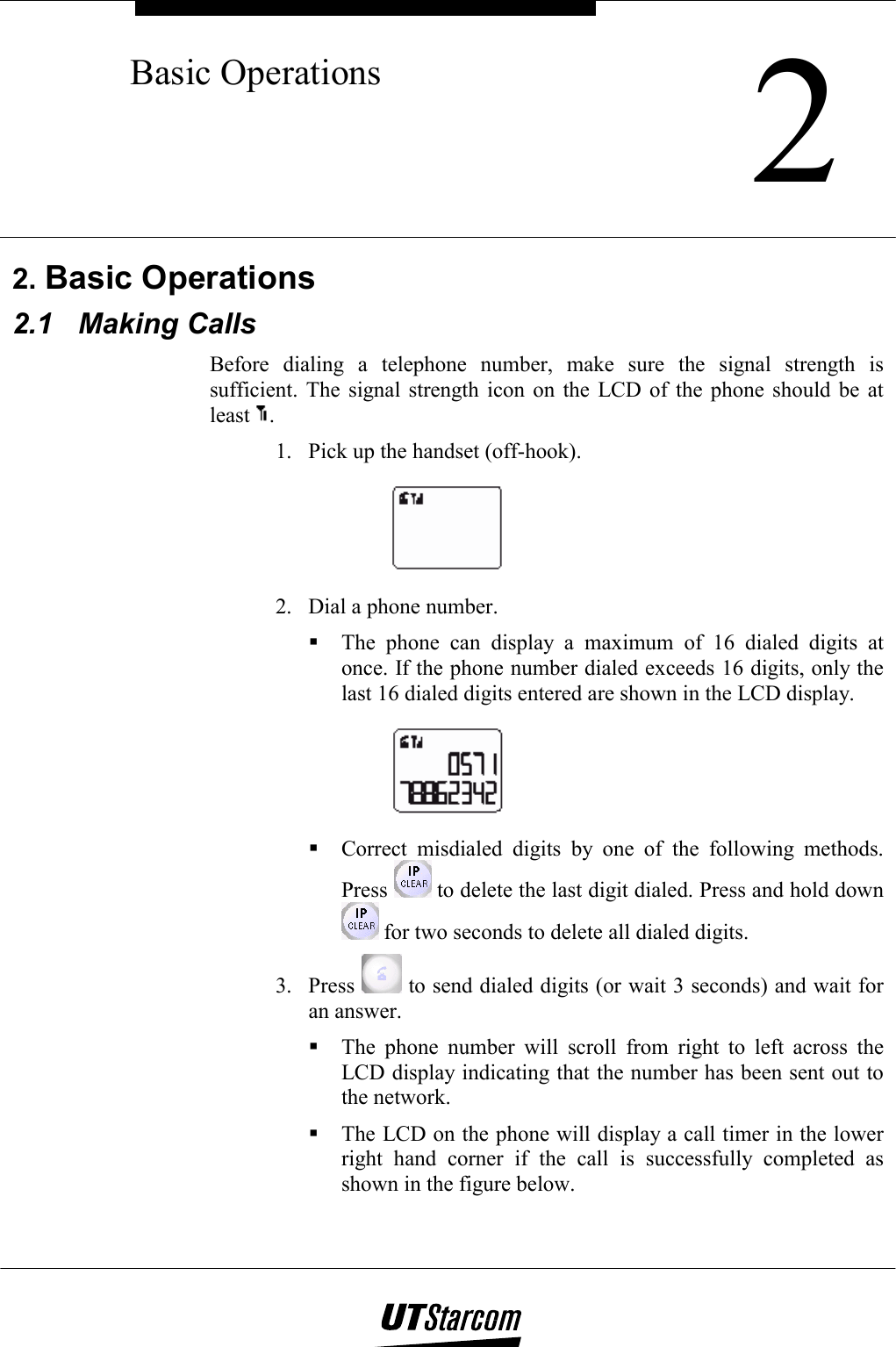    2Basic Operations      2. Basic Operations 2.1 Making Calls Before dialing a telephone number, make sure the signal strength is sufficient. The signal strength icon on the LCD of the phone should be at least  . 1.  Pick up the handset (off-hook).  2.  Dial a phone number.  The phone can display a maximum of 16 dialed digits at once. If the phone number dialed exceeds 16 digits, only the last 16 dialed digits entered are shown in the LCD display.   Correct misdialed digits by one of the following methods. Press   to delete the last digit dialed. Press and hold down  for two seconds to delete all dialed digits. 3. Press   to send dialed digits (or wait 3 seconds) and wait for an answer.  The phone number will scroll from right to left across the LCD display indicating that the number has been sent out to the network.  The LCD on the phone will display a call timer in the lower right hand corner if the call is successfully completed as shown in the figure below. 