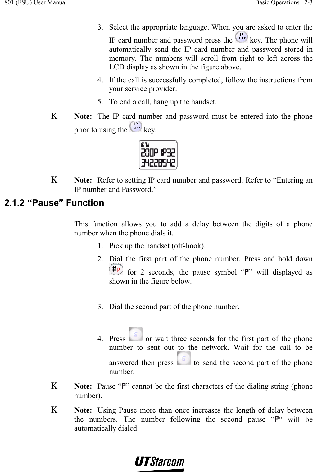 801 (FSU) User Manual    Basic Operations   2-3    3.  Select the appropriate language. When you are asked to enter the IP card number and password press the   key. The phone will automatically send the IP card number and password stored in memory. The numbers will scroll from right to left across the LCD display as shown in the figure above. 4.  If the call is successfully completed, follow the instructions from your service provider. 5.  To end a call, hang up the handset. Κ Note:  The IP card number and password must be entered into the phone prior to using the   key. Κ Note:  Refer to setting IP card number and password. Refer to “Entering an IP number and Password.” 2.1.2 “Pause” Function This function allows you to add a delay between the digits of a phone number when the phone dials it. 1.  Pick up the handset (off-hook). 2.  Dial the first part of the phone number. Press and hold down  for 2 seconds, the pause symbol “ ” will displayed as shown in the figure below.  3.  Dial the second part of the phone number.  4. Press   or wait three seconds for the first part of the phone number to sent out to the network. Wait for the call to be answered then press   to send the second part of the phone number. Κ Note:  Pause “ ” cannot be the first characters of the dialing string (phone number). Κ Note:  Using Pause more than once increases the length of delay between the numbers. The number following the second pause “ ” will be automatically dialed. 