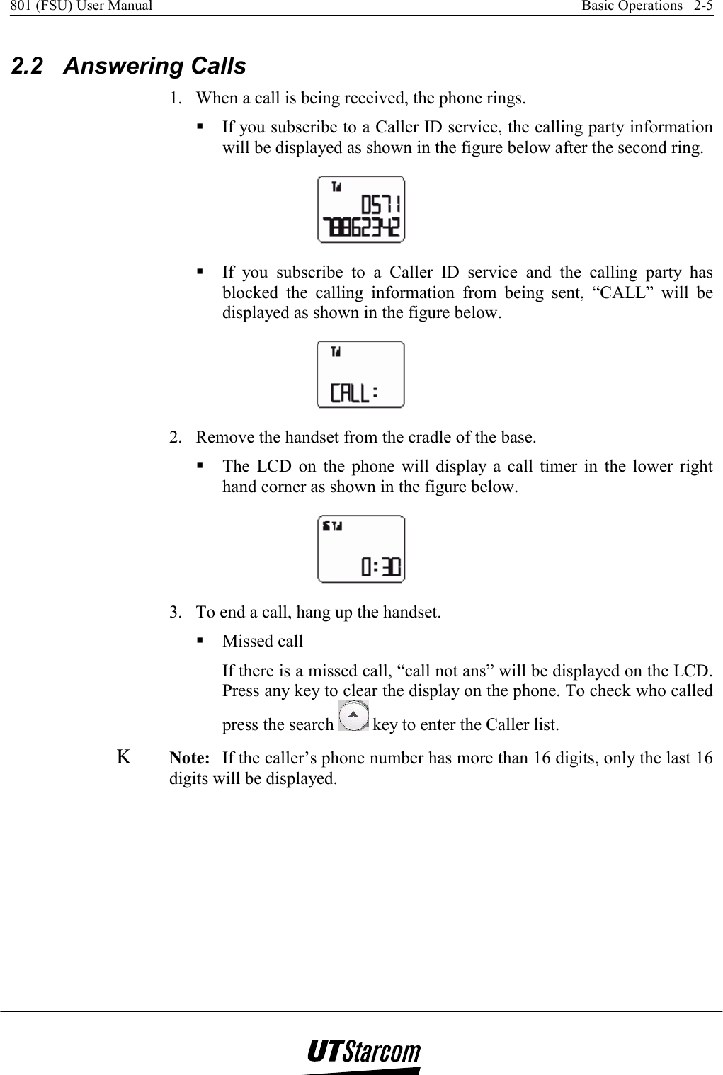 801 (FSU) User Manual    Basic Operations   2-5    2.2 Answering Calls 1.  When a call is being received, the phone rings.  If you subscribe to a Caller ID service, the calling party information will be displayed as shown in the figure below after the second ring.   If you subscribe to a Caller ID service and the calling party has blocked the calling information from being sent, “CALL” will be displayed as shown in the figure below.  2.  Remove the handset from the cradle of the base.  The LCD on the phone will display a call timer in the lower right hand corner as shown in the figure below.  3.  To end a call, hang up the handset.  Missed call If there is a missed call, “call not ans” will be displayed on the LCD. Press any key to clear the display on the phone. To check who called press the search   key to enter the Caller list. Κ Note: If the caller’s phone number has more than 16 digits, only the last 16 digits will be displayed. 