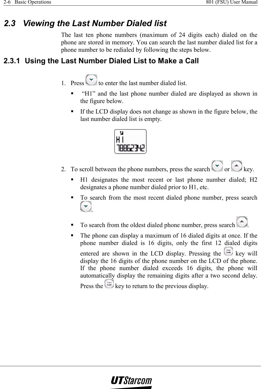 2-6   Basic Operations    801 (FSU) User Manual   2.3  Viewing the Last Number Dialed list The last ten phone numbers (maximum of 24 digits each) dialed on the phone are stored in memory. You can search the last number dialed list for a phone number to be redialed by following the steps below. 2.3.1  Using the Last Number Dialed List to Make a Call 1. Press   to enter the last number dialed list.   “H1” and the last phone number dialed are displayed as shown in the figure below.  If the LCD display does not change as shown in the figure below, the last number dialed list is empty.  2.  To scroll between the phone numbers, press the search   or   key.  H1 designates the most recent or last phone number dialed; H2 designates a phone number dialed prior to H1, etc.  To search from the most recent dialed phone number, press search .  To search from the oldest dialed phone number, press search  .  The phone can display a maximum of 16 dialed digits at once. If the phone number dialed is 16 digits, only the first 12 dialed digits entered are shown in the LCD display. Pressing the   key will display the 16 digits of the phone number on the LCD of the phone. If the phone number dialed exceeds 16 digits, the phone will automatically display the remaining digits after a two second delay. Press the   key to return to the previous display. 