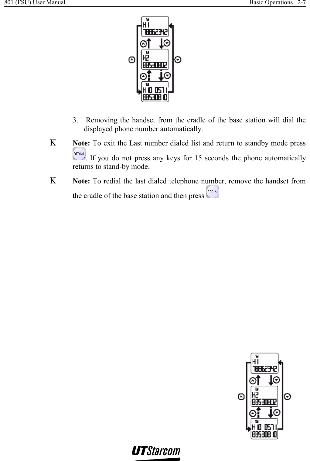 801 (FSU) User Manual    Basic Operations   2-7     3.   Removing the handset from the cradle of the base station will dial the displayed phone number automatically. Κ Note: To exit the Last number dialed list and return to standby mode press . If you do not press any keys for 15 seconds the phone automatically returns to stand-by mode. Κ Note: To redial the last dialed telephone number, remove the handset from the cradle of the base station and then press   